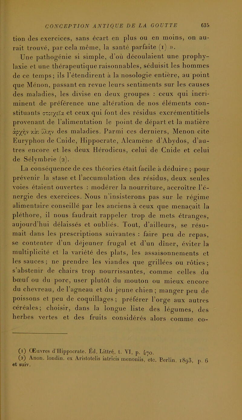 tion des exercices, sans écart en plus ou en moins, on au- rait trouvé, par cela meme, la santé parfaite (i) ». Une pathogénie si simple, d’où découlaient une prophy- laxie et une thérapeutique raisonnables, séduisit les hommes de ce temps; ils l’étendirent à la nosologie entière, au point que Ménon, passant en revue leurs sentiments sur les causes des maladies, les divise en deux groupes : ceux qui incri- minent de préférence une altération de nos éléments con- stituants G-zc’.ytXx et ceux qui font des résidus excrémentitiels provenant de l’alimentation le point de départ et la matière xpyjrN y.i'. ja-/;v des maladies. Parmi ces derniers, Menon cite Euryphon de Cnide, Hippocrate, Alcamène d’Abydos, d’au- tres encore et les deux Hérodicus, celui de Cnide et celui de Sélymbrie (2). La conséquence de ces théories était facile à déduire ; pour prévenir la stase et l’accumulation des résidus, deux seules voies étaient ouvertes : modérer la nourriture, accroître l’é- nergie des exercices. Nous n’insisterons pas sur le régime alimentaire conseillé par les anciens à ceux que menaçait la pléthore, il nous faudrait rappeler trop de mets étranges, aujourd’hui délaissés et oubliés. Tout, d’ailleurs, se résu- mait dans les prescriptions suivantes : faire peu de repas, se contenter d’un déjeuner frugal et d’un dîner, éviter la multiplicité et la variété des plats, les assaisonnements et les sauces; ne prendre les viandes que grillées ou rôties; s’abstenir de chairs trop nourrissantes, comme celles du bœuf ou du porc, user plutôt du mouton ou mieux encore du chevreau, de l’agneau et du jeune chien; manger peu de poissons et peu de coquillages; préférer l’orge aux autres céréales; choisir, dans la longue liste des légumes, des herbes vertes et des fruits considérés alors comme co- (1) Œuvres d'IIippocrale. Éd. Littr^, t. YI, p. 4>yo. (2) Anon. londin. ex Arislotclis lalricis mcnoiiiis, etc. Berlin, i8o3, p. 6 et suiv. J ’ 1