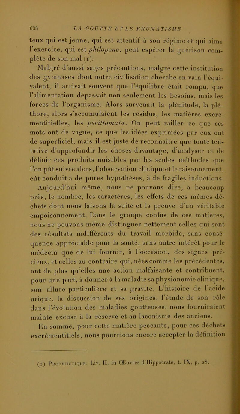 teux qui est jeune, qui est attentif h son régime et qui aime l’exercice, qui est philopone, peut espérer la guérison com- plète de son mal (i). Malgré d’aussi sages précautions, malgré cette institution des gymnases dont notre civilisation cherche en vain l’équi- valent, il arrivait souvent que l’équilibre était rompu, que l’alimentation dépassait non seulement les besoins, mais les forces de l’organisme. Alors survenait la plénitude, la plé- thore, alors s’accumulaient les résidus, les matières excré- mentitielles, les periltomata. On peut railler ce que ces mots ont de vague, ce que les idées exprimées par eux ont de superficiel, mais il est juste de reconnaître que toute ten- tative d’approfondir les choses davantage, d’analyser et de définir ces produits nuisibles par les seules méthodes que l’on pût suivre alors, l’observation clinique et le raisonnement, eût conduit à de pures hypothèses, à de fragiles inductions. Aujourd’hui même, nous ne pouvons dire, à beaucoup près, le nombre, les caractères, les effets de ces mêmes dé- chets dont nous faisons la suite et la preuve d’un véritable empoisonnement. Dans le groupe confus de ces matières, nous ne pouvons même distinguer nettement celles qui sont des résultats indifférents du travail morbide, sans consé- quence appréciable pour la santé, sans autre Intérêt pour le médecin que de lui fournir, à l’occasion, des signes pré- cieux, et celles au contraire qui, nées comme les précédentes, ont de plus qu’elles une action malfaisante et contribuent, pour une part, h donnera la maladie sa physionomie clinique, son allure particulière et sa gravité. L’histoire de l’acide urique, la discussion de ses origines, l’étude de son rôle dans l’évolution des maladies goutteuses, nous fourniraient mainte excuse à la réserve et au laconisme des anciens. En somme, pour cette matière peccante, pour ces déchets excrémentitiels, nous pourrions encore accepter la définition