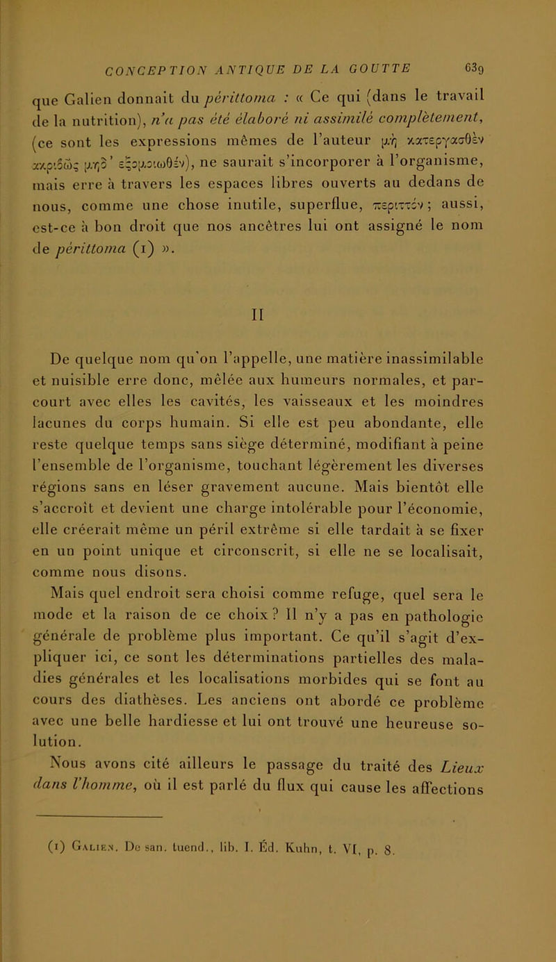 que Galien donnait du pèriltoma : « Ce qui (dans le travail de la nutrition), n’a pas été élaboré ni assimilé complètement, (ce sont les expressions mêmes de l’auteur jj/i; xaTepyatjôèv a7.p’.5«^ £;3p,s'.o)ÔÉv), ne saurait s’incorporer à l’organisme, mais erre h travers les espaces libres ouverts au dedans de nous, comme une chose inutile, superflue, TTcpcuTov ; aussi, est-ce à bon droit que nos ancêtres lui ont assigné le nom de périttoma (i) ». II De quelque nom qu'on l’appelle, une matière inassimilable et nuisible erre donc, mêlée aux humeurs normales, et par- court avec elles les cavités, les vaisseaux et les moindres lacunes du corps humain. Si elle est peu abondante, elle reste quelque temps sans siège déterminé, modifiant à peine l’ensemble de l’organisme, touchant légèrement les diverses régions sans en léser gravement aucune. Mais bientôt elle s’accroît et devient une charge intolérable ponr l’économie, elle créerait même un péril extrême si elle tardait à se fixer en un point unique et circonscrit, si elle ne se localisait, comme nous disons. Mais quel endroit sera choisi comme refuge, quel sera le mode et la raison de ce choix ? 11 n’y a pas en pathologie générale de problème plus important. Ce qn’il s’agit d’ex- pliquer ici, ce sont les déterminations partielles des mala- dies générales et les localisations morbides qui se font au cours des diathèses. Les anciens ont abordé ce problème avec une belle hardiesse et lui ont trouvé une heureuse so- lution. Nous avons cité ailleurs le passage du traité des Lieux dans l’homme, où il est parlé du flux qui cause les affections