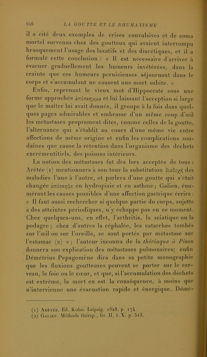 O.'iG LA GOUTTE ET LE niIUMATIS ME il a cité deux exemples de crises convulsives et de coma mortel survenus chez des goutteux qui avaient interrompu brusquement l’usage des laxatifs et des diurétiques, et il a formulé cette conclusion : « 11 est nécessaire d’arriver à évacuer graduellement les humeurs invétérées, dans la crainte que ces humeurs pernicieuses séjournant dans le corps et s’accumulant ne causent une mort subite. » Enfin, reprenant le vieux mot d’illppocrate sous une forme approchée à'Ksr/.'ijp.ij.a et lui laissant l’acception si large que le maître lui avait donnée, il groupe à la fois dans quel- ques pages admirables et embrasse d’un même coup d’œil les métastases proprement dites, comme celles de la goutte, l’alternance qui s’établit au cours d’une même vie entre alFections de même origine et enfin les complications sou- daines que cause la rétention dans l’organisme des déchets excrémentitiels, des poisons intérieurs. La notion des métastases fut dès lors acceptée de tous : Arétée (i) mentionnera h son tour la substitution des maladies l’une à l’autre, et parlera d’une goutte qui s’était changée àTuÉr/.r/i/î en hydropisie et en asthme ; Galien, énu- mérant les causes possibles d’une affection gastrique écrira ; c( Il faut aussi rechercher si quelque partie du corps, sujette à des atteintes périodiques, n’y échappe pas en ce moment. Chez quelques-uns, en effet, l’arthritis, la sciatique ou la podagre ; chez d’autres la céphalée, les catarrhes tombés sur l’œil ou sur l’oreille, se sont portés par métastase sur l’estomac (2) » ; l’auteur Inconnu de la thériaque à Pison donnera son explication des métastases pulmonaires; enfin Démétrius Pepagomène dira dans sa petite monographie que les fluxions goutteuses peuvent se porter sur le cer- veau, le foie ou le cœur, et que, si l’accumulation des déchets est extrême, la mort en est la conséquence, à moins que n’intervienne une évacuation rapide et énergique. Démé- (1) Ahétée. Ecl. Kuhn. Leipzig, 1828, p. \~k-