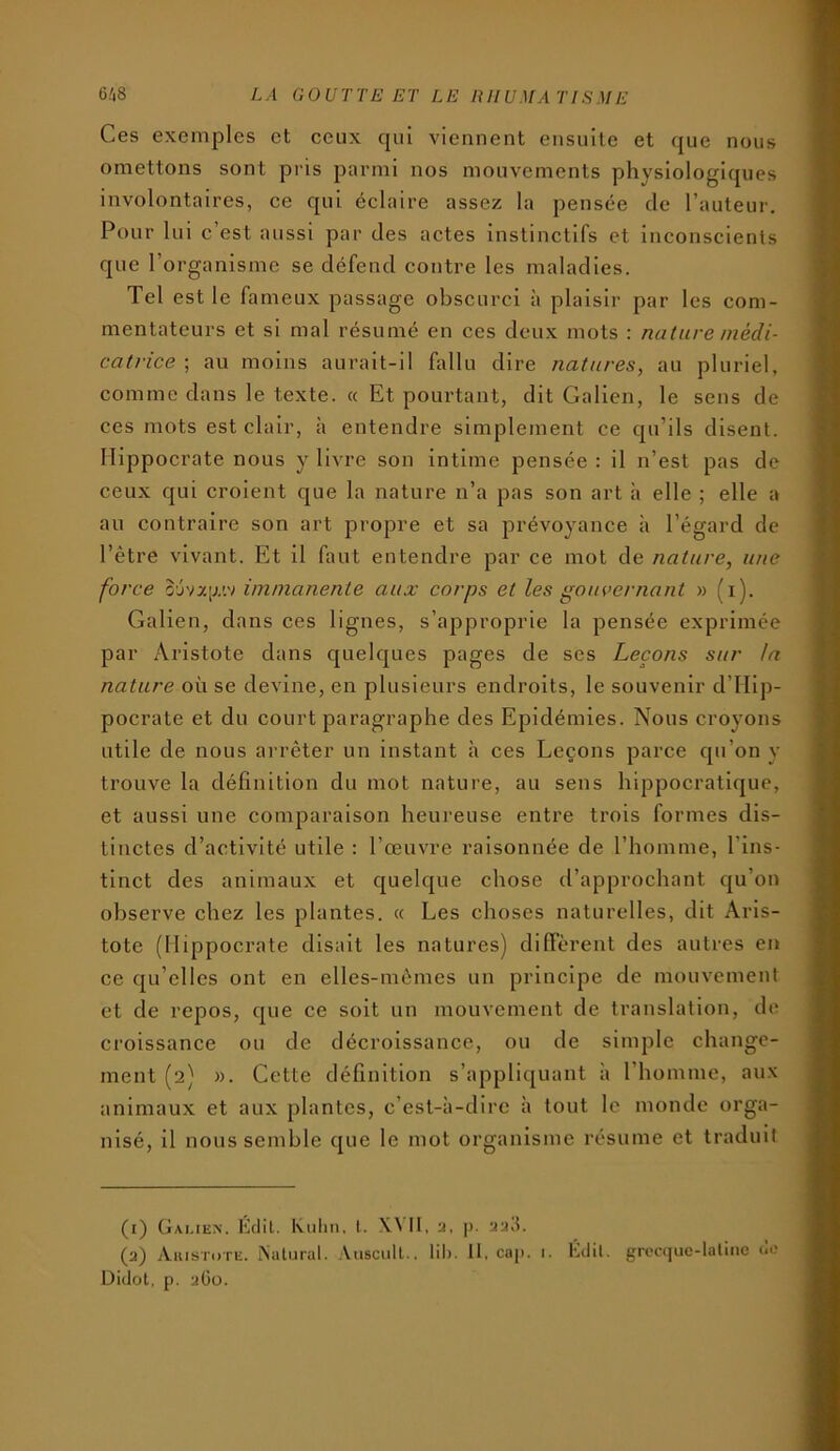 Ces exemples et ceux qui viennent ensuite et que nous omettons sont pris parmi nos mouvements physlologl([ues involontaires, ce qui éclaire assez la pensée de l’auteur. Pour lui c’est aussi par des actes instinctifs et Inconscients que l’organisme se défend contre les maladies. Tel est le fameux passage obscurci à plaisir par les com- mentateurs et si mal résumé en ces deux mots : nature médi- catrice ; au moins aurait-il A\llu dire natures, au pluriel, comme dans le texte. « Et pourtant, dit Galien, le sens de ces mots est clair, à entendre simplement ce cpi’ils disent. Hippocrate nous y livre son intime pensée : il n’est pas de ceux qui croient que la nature n’a pas son art h elle ; elle a au contraire son art propre et sa prévoyance à l’égard de l’être vivant. Et il faut entendre par ce mot de nature, une force 0'jva[j.'.v immanente aux corps et les gouvernant » fi). Galien, dans ces lignes, s’approprie la pensée exprimée par Aristote dans quelques pages de ses Leçons sur !n nature où se devine, en plusieurs endroits, le souvenir d’IIip- pocrate et du court paragraphe des Epidémies. Nous croyons utile de nous arrêter un instant h ces Leçons parce qu’on y trouve la définition du mot nature, au sens hippocratique, et aussi une comparaison heureuse entre trois formes dis- tinctes d’activité utile : l’œuvre raisonnée de l’homme, l’ins- tinct des animaux et c|uelque chose d’approchant qu’on observe chez les plantes. « Les choses naturelles, dit Aris- tote (Hippocrate disait les natures) diffèrent des autres en ce qu’elles ont en elles-mêmes un principe de mouvement et de repos, que ce soit un mouvement de translation, de croissance ou de décroissance, ou de simple change- ment (2) ». Cette définition s’appliquant à l’homme, aux animaux et aux plantes, c’est-à-dire à tout le monde orga- nisé, il nous semble que le mot organisme résume et traduit (i) Gai.ien. Kdil. Kuhn. I. II, a, j). aad. (a) Aiustdte. ISatural. Auscull.. lih. II, cap. 1. Kdil. grecquc-laliiic de Didot, p. aOü.