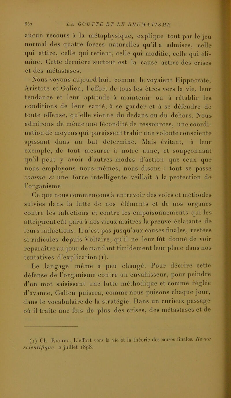 aucun recours à la métapliysique, explique tout par le jeu normal des quatre forces naturelles qu’il a admises, celle qui attire, celle qui retient, celle qui modifie, celle qui éli- mine. Cette dernière surtout est la cause active des crises et des métastases. Nous voyons aujourd’hui, comme le voyaient Hippocrate, Aristote et Galien, l’elFort de tous les êtres vers la vie, leur tendance et leur aptitude à maintenir ou à rétablir les conditions de leur santé, à se garder et à se défendre de toute offense, qu’elle vienne du dedans ou du dehors. Nous admirons de même une fécondité de ressources, une coordi- nation de moyens qui paraissent trahir une volonté consciente agissant dans un but déterminé. Mais évitant, à leur exemple, de tout mesurer à notre aune, et soupçonnant qu’il peut y avoir d’autres modes d’action que ceux que nous employons nous-mêmes, nous disons : tout se passe co/jinie si une force intelligente veillait h la protection de l’organisme. Ce que nous commençons à entrevoir des voles et méthodes suivies dans la lutte de nos éléments et de nos organes contre les infections et contre les empoisonnements qui les atteignenteût paru à nos vieux maîtres la preuve éclatante de leurs inductions. 11 n’est pas jusqu’aux causes finales, restées si ridicules depuis Voltaire, qu’il ne leur fût donné de voir reparaître au jour demandant timidement leur place dans nos tentatives d’explication (i). Le langage même a peu changé. Pour décrire cette défense de l’organisme contre un envahisseur, pour peindre d’un mot saisissant une lutte méthodique et comme réglée d’avance, Galien puisera, comme nous puisons chaque jour, dans le vocabulaire de la stratégie. Dans un curieux passage où il traite une fois de plus des crises, des métastases et de (i) Ch. Richet. L’cHorl vers la vie et lu théorie ilescauses finales. llc\-(ie Mcieiid/ifiiK’, 2 juillet i8i)8.