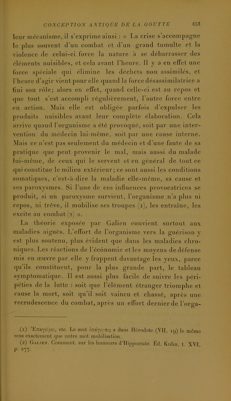 leur mécanisme, il s’exprime ainsi : « I^a crise s’accompagne le plus souvent d’un combat et d’un grand tumulte et la violence de celui-ci force la nature à se débarrasser des éléments nuisibles, et cela avant l’heure. 11 y a en effet une force spéciale qui élimine les déchets non assimilés, et l’heure d’agir vient pour elle quand la force désassimilatrice a fini son rôle; alors en effet, quand celle-ci est au repos et que tout s’est accompli régulièrement, l’autre force entre on action. Mais elle est obligée parfois d’expulser les produits nuisibles avant leur complète élaboration. Cela arrive quand l’organisme a été provoqué, soit par une inter- vention du médecin lui-même, soit par une cause interne. INIais ce n’est pas seulement du médecin et d’une faute de sa pratique que peut provenir le mal, mais aussi du malade lui-même, de ceux qui le servent et en général de tout ce qui constitue le milieu extérieur; ce sont aussi les conditions somatiques, c’est-à-dire la maladie elle-même, sa cause et ses paroxysmes. Si l’une de ces influences provocatrices se produit, si un paroxysme survient, l’organisme n’a plus ni repos, ni trêve, il mobilise ses troupes (i), les entraîne, les excite au combat (2) ». La théorie exposée par Galien convient surtout aux maladies aiaruës. L’effort de l’org-anisme vers la sfiiérlson v est plus soutenu, plus évident que dans les maladies chro- niques. Les réactions de l’économie et les moyens de défense mis en œuvre par elle y frappent davantage les yeux, parce qu’ils constituent, pour la plus grande part, le tableau symptomatique. Il est aussi plus facile de suivre les péri- péties de la lutte : soit que l’élément étranger triomphe et cause la mort, soit qu’il soit vaincu et chassé, après une recrudescence du combat, après un effort dernier de l’oro-a- (1) etc. Lo mot ir.xy-'.'ji; a dans Hérodote (VU, kj) le même sens exactement fjiie notre mot mobilisation. (2) G.U.IEN. Comment, sur les liumeurs d’ilijipocrate. Éd. Kuhn, t. XVI p. 277.