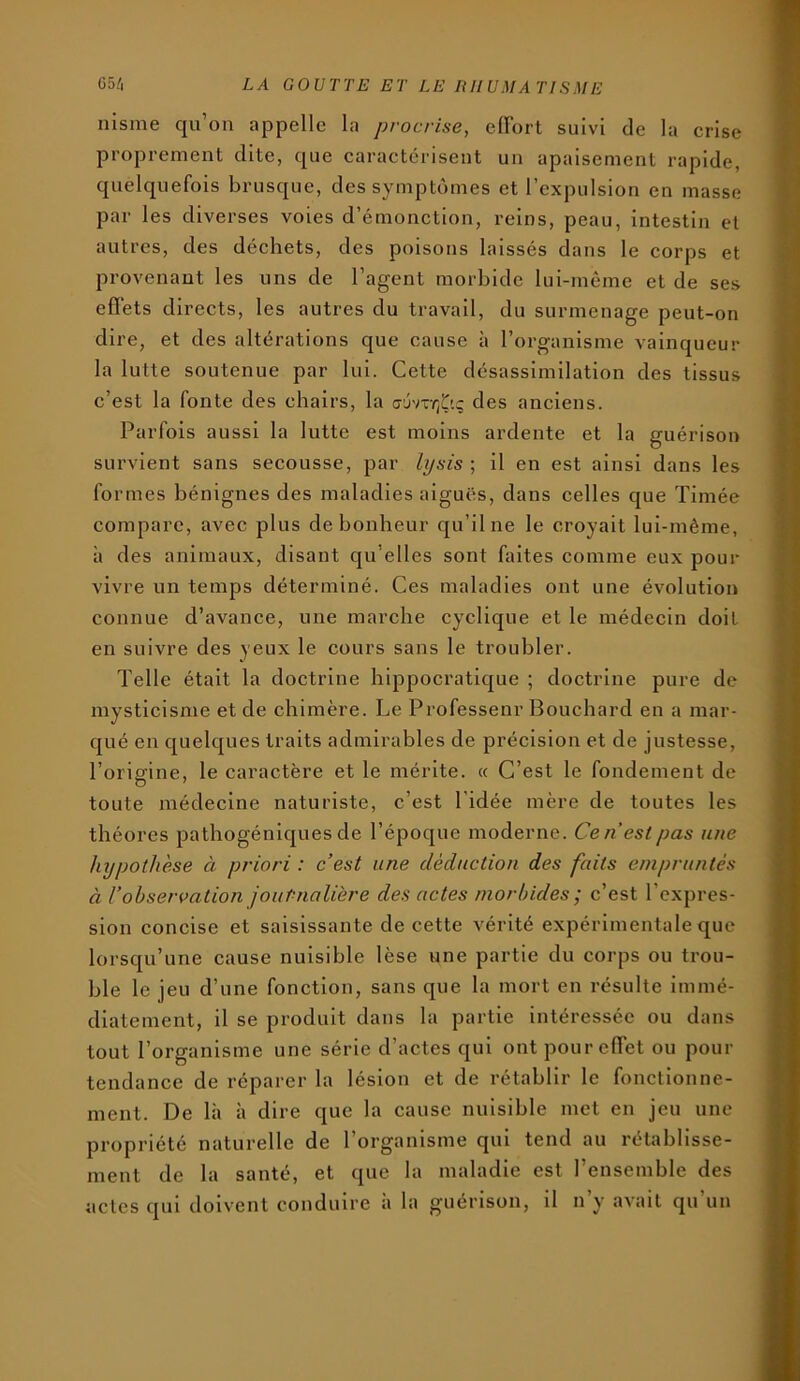 nisme qu’on appelle la procrise, cirort suivi de la crise proprezuent dite, que caractérisent un apaisement rapide, quelquefois brusque, des symptômes et l’expulsion en masse par les diverses voies d’émonction, reins, peau, intestin et autres, des déchets, des poisons laissés dans le corps et provenant les uns de l’agent morbide lui-même et de ses effets directs, les autres du travail, du surizienage peut-on dire, et des altérations que cause à l’organisme vainqueur la lutte soutenue par lui. Cette désassimilation des tissus c’est la fonte des chairs, la c-jv-y;Ç'.ç des anciens. Parfois aussi la lutte est moins ardente et la guérison survient sans secousse, par lysis ; il en est ainsi dans les formes bénignes des maladies aiguës, dans celles que Timée compare, avec plus de bonheur qu’il ne le croyait lui-même, à des animaux, disant qu’elles sont faites comme eux pouz- vivre un temps déterminé. Ces maladies ont une évolutioi» connue d’avance, une marche cyclique et le médecin doit en suivre des yeux le cours sans le troubler. Telle était la doctrine hippocratique ; doctrine pure de mysticisme et de chimère. Le Professenr Bouchard en a mar- qué en quelques traits admirables de précision et de justesse, l’origine, le caractère et le mérite. « C’est le fondement de toute médecine naturiste, c’est l’idée mère de toutes les théores pathogéniques de l’époque moderne. Ce n est pas une hypothèse ci priori : c’est une déduction des faits empruntés à robservation journalière des actes morbides ; c’est l’expres- sion concise et saisissante de cette vérité expérimentale que lorsqu’une cause nuisible lèse une partie du corps ou trou- ble le jeu d’une fonction, sans que la mort en résulte immé- diatement, il se produit dans la partie intéressée ou dans tout l’organisme une série d’actes qui ont pour effet ou pour tendance de réparer la lésion et de rétablir le fonctionne- ment. De là à dire que la cause nuisible met en jeu une propriété naturelle de l’oi-ganisme qui tend au rétablisse- ment de la santé, et que la maladie est l’ensemble des actes qui doivent conduire a la guérison, il n y avait qu un