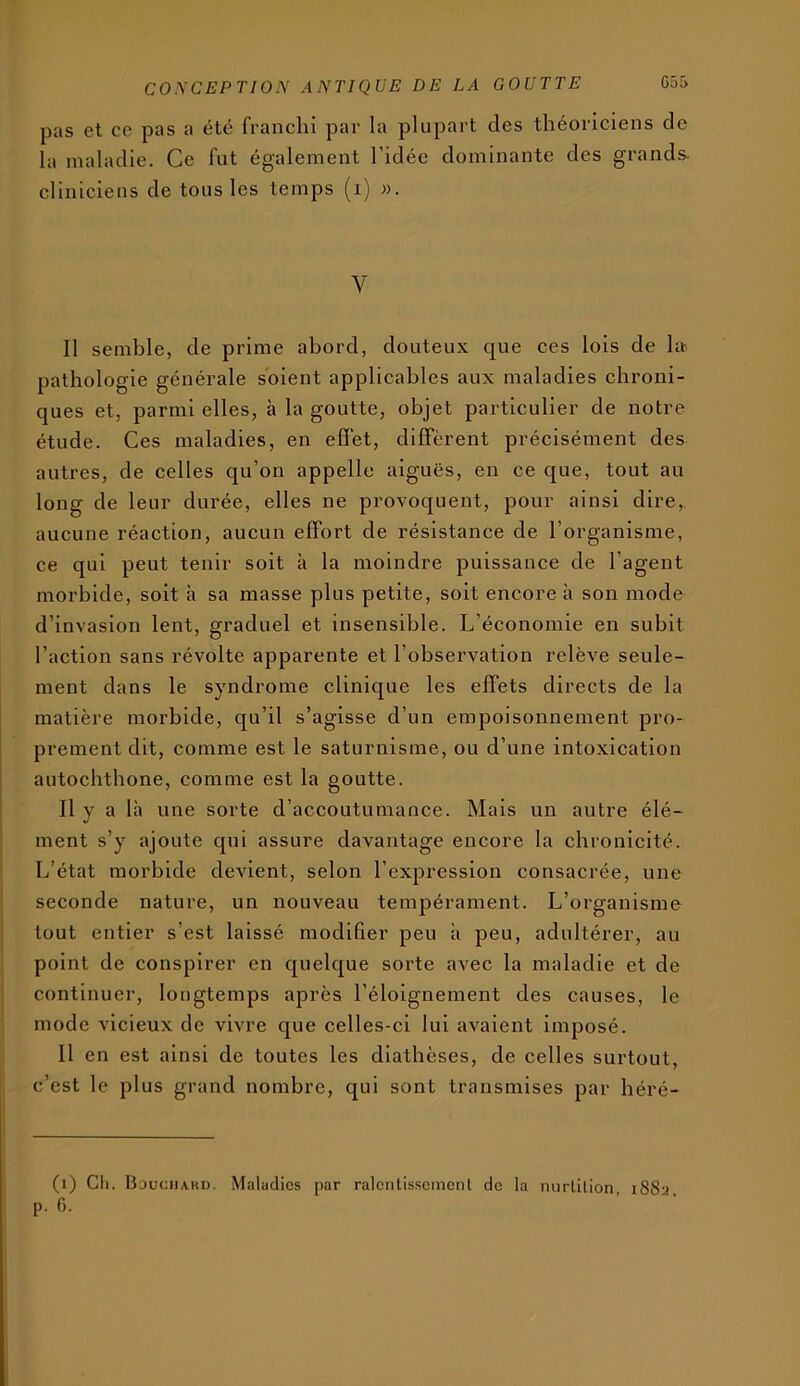 pas et ce pas a été franchi par la plupart des théoriciens de la maladie. Ce fut également l’idée dominante des grands, cliniciens de tous les temps (i) w. V Il semble, de prime abord, douteux c^ue ces lois de ht pathologie générale soient applicables aux maladies chroni- ques et, parmi elles, à la goutte, objet particulier de notre étude. Ces maladies, en effet, diffèrent précisément des autres, de celles qu’on appelle aiguës, en ce que, tout au long de leur durée, elles ne provoquent, pour ainsi dire,, aucune réaction, aucun effort de résistance de l’organisme, ce qui peut tenir soit à la moindre puissance de l’agent morbide, soit h sa masse plus petite, soit encore à son mode d’invasion lent, graduel et insensible. L’économie en subit l’action sans révolte apparente et l’observation relève seule- ment dans le syndrome clinic[ue les effets directs de la matière morbide, qu’il s’agisse d’un empoisonnement pro- prement dit, comme est le saturnisme, ou d’une intoxication autochtbone, comme est la goutte. Il y a là une sorte d’accoutumance. Mais un autre élé- ment s’y ajoute qui assure davantage encore la chronicité. L’état morbide devient, selon l’expression consacrée, une seconde nature, un nouveau tempérament. L’organisme tout entier s’est laissé modifier peu à peu, adultérer, au point de conspirer en quelcjue sorte avec la maladie et de continuer, longtemps après l’éloignement des causes, le mode vicieux de vivre que celles-ci lui avaient imposé. Il en est ainsi de toutes les diathèses, de celles surtout, c’est le plus grand nombre, qui sont transmises par héré- (i) Cil. Bduciiakd. Maludics par ralcnlisscmcnl de la nurlilion, i88a.