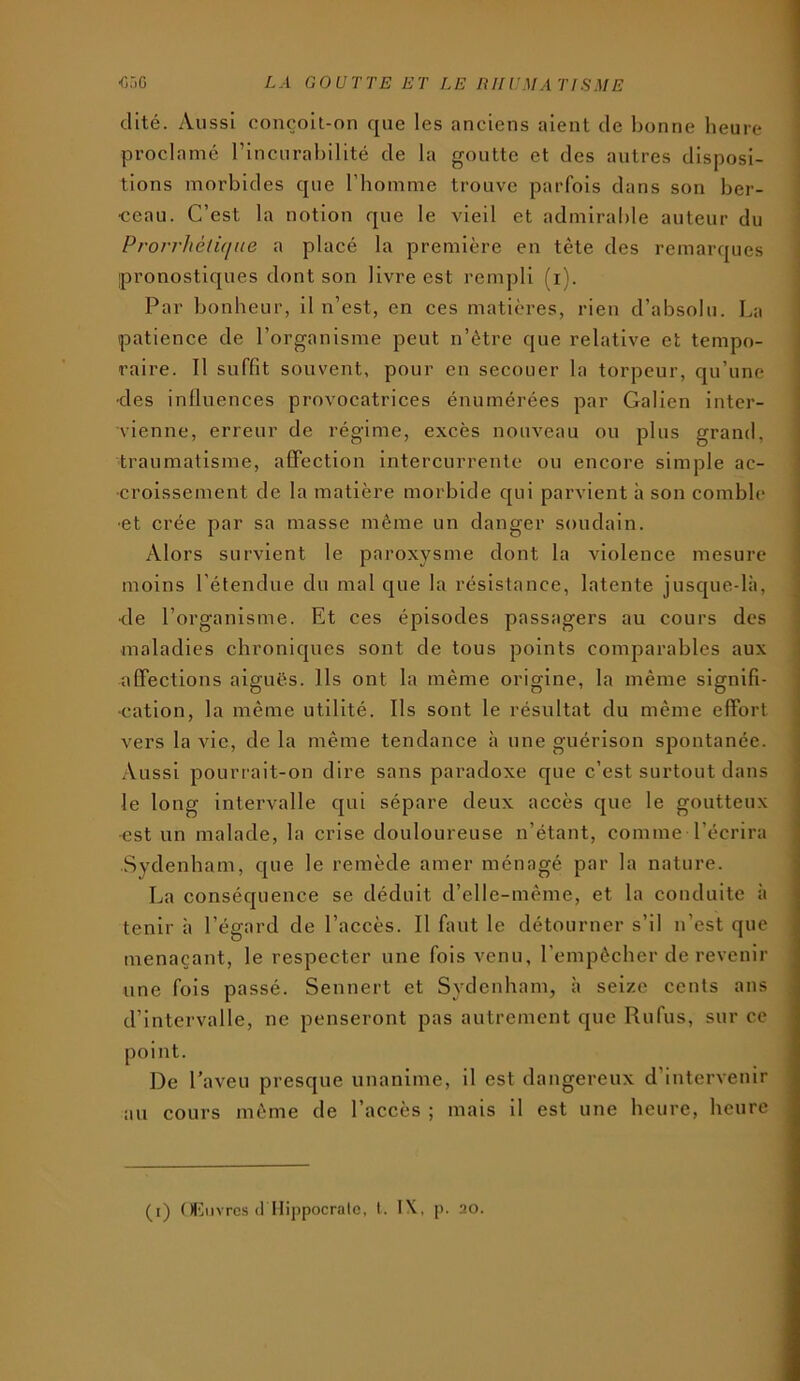 dité. Aussi conçoit-on que les anciens aient de bonne lieure proclamé l’incurabilité de la goutte et des autres disposi- tions morbides que l’homme trouve parfois dans son ber- ceau. C’est la notion que le vieil et admirable auteur du Prorrlièiuiue a placé la première en tête des remarques pronostiques dont son livre est rempli (i). Par bonheur, il n’est, en ces matières, rien d’absolu. La patience de l’organisme peut n’ètre que relative et tempo- raire. Il suffit souvent, pour en secouer la torpeur, qu’une ■des influences provocatrices énumérées par Galien inter- vienne, erreur de régime, excès nouveau ou plus grand, traumatisme, affection intercurrente ou encore simple ac- croissement de la matière morbide qui parvient à son comble •et crée par sa masse même un danger soudain. Alors survient le paroxysme dont la violence mesure moins l’étendue du mal que la résistance, latente jusque-là, <le l’organisme. Et ces épisodes passagers au cours des maladies chroniques sont de tous points comparables aux affections aiguës. Ils ont la même origine, la même signifi- cation, la même utilité. Ils sont le résultat du même effort vers la vie, de la même tendance à une guérison spontanée. Aussi pourrait-on dire sans paradoxe que c’est surtout dans le long intervalle qui sépare deux accès que le goutteux •est un malade, la crise douloureuse n’étant, comme l’écrira Sydenham, que le remède amer ménagé par la nature. La conséquence se déduit d’elle-même, et la conduite à tenir à l’égard de l’accès. Il faut le détourner s’il n’est que menaçant, le respecter une fois venu, l’empêcher de revenir une fois passé. Sennert et Sydenham, à seize cents ans d’intervalle, ne penseront pas autrement que Rufus, sur ce point. De l’aveu presque unanime, il est dangereux d’intervenir au cours même de l’accès ; mais il est une heure, heure (i) (H']nvrcs (1 Hippocrate, t. IX, p. 20.