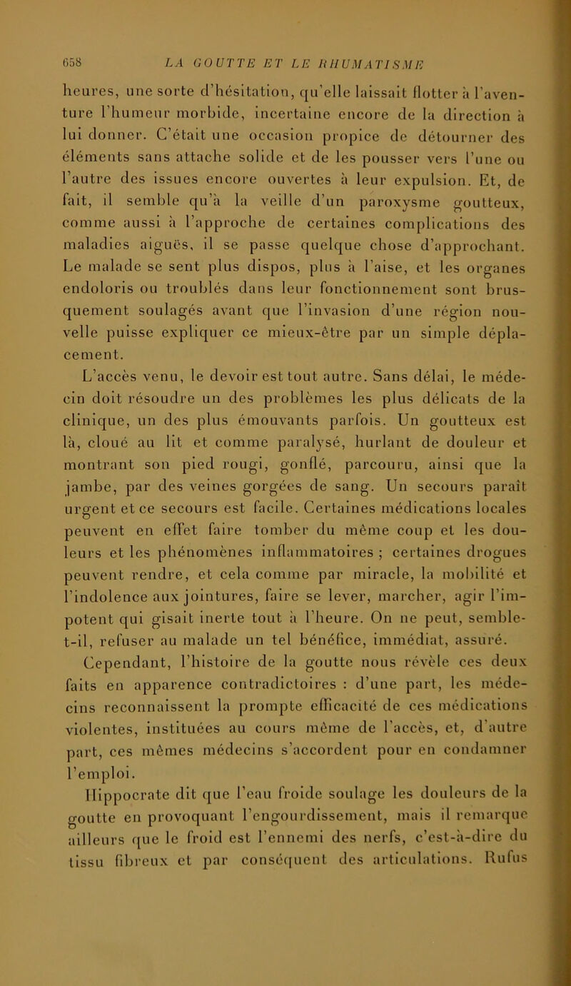 heures, une sorte d’hésitation, qu’elle laissait llotter à l’aven- ture l’humeur morbide, incertaine encore de la direction à lui donner. C’était une occasion propice de détourner des éléments sans attache solide et de les pousser vers l’une ou l’autre des issues encore ouvertes à leur expulsion. Et, de fait, il semble qu’à la veille d’un paroxysme j^outteux, comme aussi à l’approche de certaines complications des maladies aigues, il se passe quelque chose d’approchant. Le malade se sent plus dispos, plus à l’aise, et les organes endoloris ou troublés dans leur fonctionnement sont brus- quement soulagés avant que l’invasion d’une région nou- velle puisse expliquer ce mieux-être par un simple dépla- cement. L’accès venu, le devoir est tout autre. Sans délai, le méde- cin doit résoudre un des problèmes les plus délicats de la clinique, un des plus émouvants parfois. Un goutteux est là, cloué au lit et comme paralysé, hurlant de douleur et montrant son pied rougi, gonflé, parcouru, ainsi que la jambe, par des veines gorgées de sang. Un secours paraît urgent et ce secours est facile. Certaines médications locales peuvent en effet faire tomber du même coup et les dou- leurs et les phénomènes inflammatoires ; certaines drogues peuvent rendre, et cela comme par miracle, la mobilité et l’indolence aux jointures, faire se lever, marcher, agir l’im- potent qui gisait inerte tout à l’heure. On ne peut, semble- t-il, refuser au malade un tel bénéfice, immédiat, assuré. Cependant, l’histoire de la goutte nous révèle ces deux faits en apparence contradictoires : d’une part, les méde- cins reconnaissent la prompte efficacité de ces médications violentes, instituées au cours même de l’accès, et, d’autre part, ces mêmes médecins s’accordent pour en condamner l’emploi. Hippocrate dit que l’eau froide soulage les douleurs de la goutte en provoquant l’engourdissement, mais il remarque ailleurs f[ue le froid est l’ennemi des nerfs, c’est-à-dire du tissu fibreux et par conséquent des articulations. Rufus