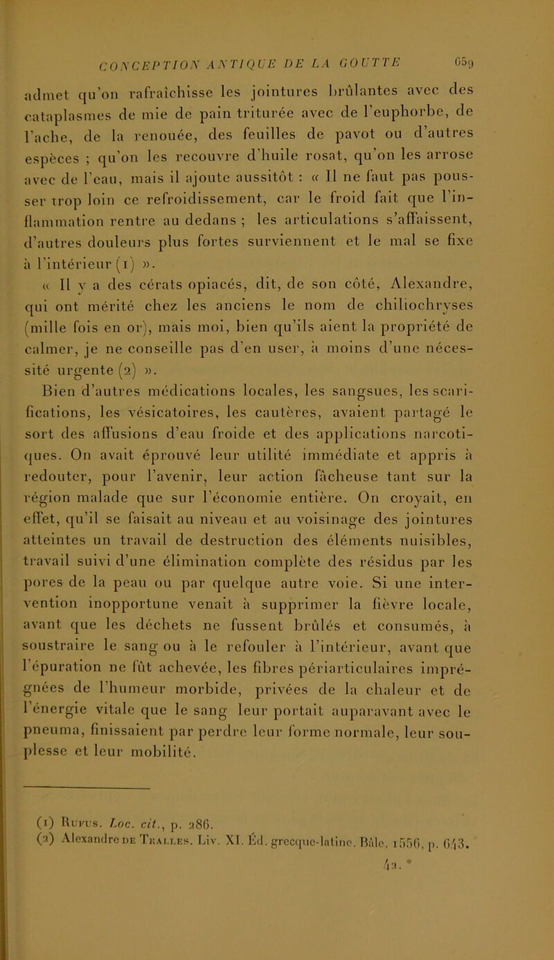 admet qu’on rafraîchisse les jointures brûlantes avec des cataplasmes de mie de pain triturée avec de l’euphorbe, de l'ache, de la renouée, des feuilles de pavot ou d’autres espèces ; qu’on les recouvre d’huile rosat, qu’on les arrose avec de l’eau, mais il ajoute aussitôt : « 11 ne faut pas pous- ser trop loin ce refroidissement, car le froid fait que l’in- flammation rentre au dedans ; les articulations s’affaissent, d’autres douleurs plus fortes surviennent et le mal se fixe à l’intérieur (i) «. « Il v a des cérats opiacés, dit, de son côté, Alexandre, qui ont mérité chez les anciens le nom de chlliochryses (mille fols en or), mais mol, bien qu’ils aient la propriété de calmer, je ne conseille pas d’en user, a moins d’une néces- sité urgente (2) ». Bien d’autres médications locales, les sangsues, les scari- fications, les vésicatoires, les cautères, avaient partagé le sort des affusions d’eau froide et des applications narcoti- ques. On avait éprouvé leur utilité immédiate et appris à redouter, pour l’avenir, leur action fâcheuse tant sur la région malade que sur l’économie entière. On croyait, en effet, qu’il se faisait au niveau et au voisinage des jointures atteintes un travail de destruction des éléments nuisibles, ti’avail suivi d’une élimination complète des résidus par les pores de la peau ou par quelque autre voie. Si une inter- vention inopportune venait à supprimer la fièvre locale, avant que les déchets ne fussent brûlés et consumés, à soustraire le sang ou à le refouler à l’intérieur, avant que 1 épuration ne fût achevée, les fibres périarticulaires impré- gnées de l’humeur morbide, privées de la chaleur et de l’énergie vitale que le sang leur portait auparavant avec le pneuma, finissaient par perdre leur forme normale, leur sou- plesse et leur mobilité. (i) Rui-us. Loc. c/<., p. 28G. (a) Alexandre DE Tüai.i.es. Liv. XI. Kd. grcccpic-lnliiie. Râle. lâr)!), p. ü'|3.