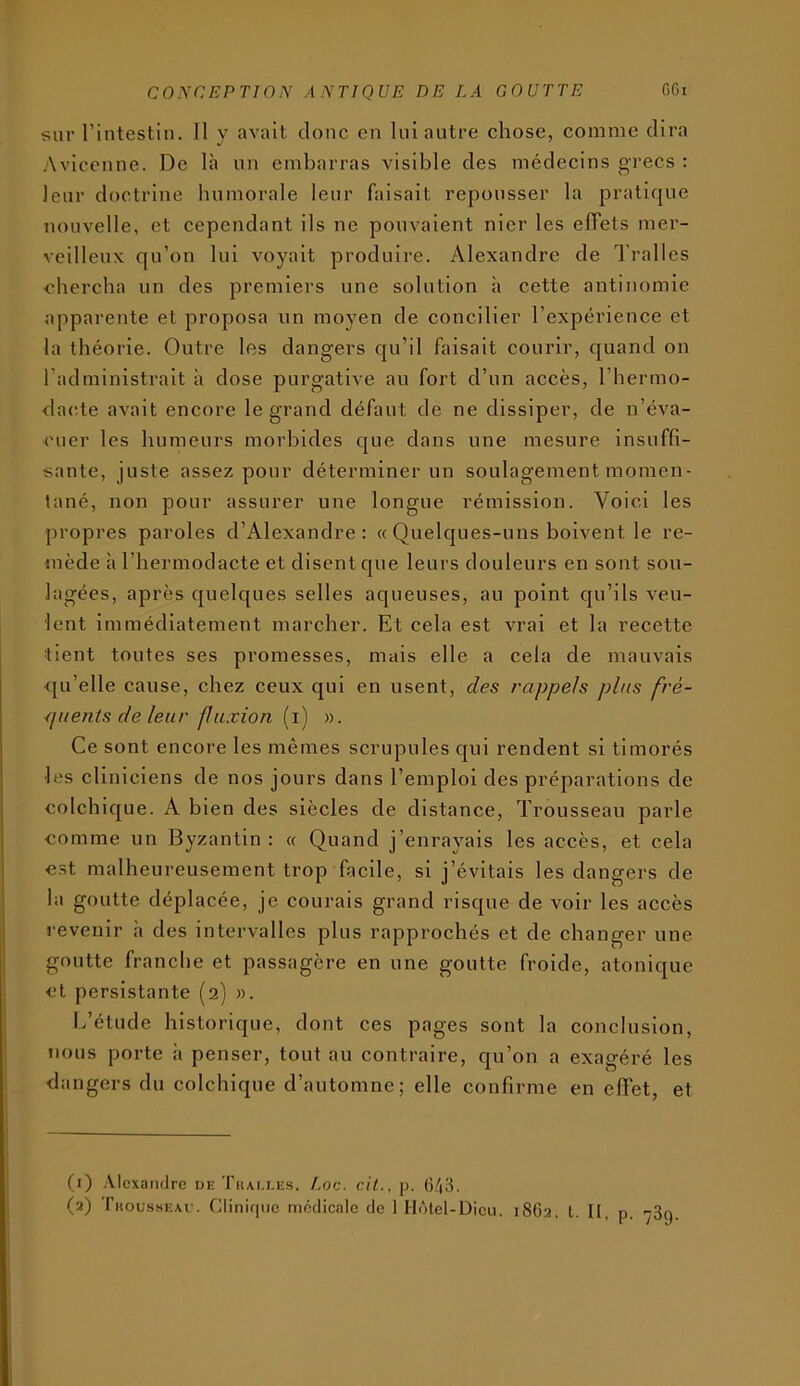 sur l’intestin. Il y avait donc en lui autre chose, comme dira Avicenne. De là un embarras visible des médecins grecs : leur doctrine bnmorale leur faisait repousser la pratique nouvelle, et cependant ils ne pouvaient nier les effets mer- veilleux qu’on lui voyait produire. Alexandre de Tralles <diercba un des premiers une solution h cette antinomie apparente et proposa un moyen de concilier l’expérience et la théorie. Outre les dangers qu’il faisait courir, quand on l’administrait à dose purgative au fort d’un accès, l’bermo- dac.te avait encore le grand défaut de ne dissiper, de n’éva- cuer les humeurs morbides que dans une mesure insuffi- sante, juste assez pour déterminer un soulagement momen- tané, non pour assurer une longue rémission. Voici les propres paroles d’Alexandre; « Quelques-uns boivent le re- mède àl’bermodacte et disent que leurs douleurs en sont sou- lagées, après quelques selles aqueuses, au point qu’ils veu- lent immédiatement marcher. Et cela est vrai et la recette tient toutes ses promesses, mais elle a cela de mauvais qu’elle cause, chez ceux qui en usent, des rappels pins frè- ■(ineiiis de leur fluxion (i) ». Ce sont encore les mêmes scrupules qui rendent si timorés les cliniciens de nos jours dans l’emploi des préparations de colchique. A bien des siècles de distance. Trousseau parle comme un Byzantin : « Quand j’enrayais les accès, et cela est malheureusement trop facile, si j’évitais les dangers de la goutte déplacée, je courais grand risque de voir les accès revenir à des intervalles plus rapprochés et de changer une goutte franche et passagère en une goutte froide, atonique et persistante (2) ». L’étude historique, dont ces pages sont la conclusion, nous porte à penser, tout au contraire, qu’on a exagéré les dangers du colchique d’automne; elle confirme en effet, et (1) .Vlexandre de Thai.i.es. Loc. cit., p. 0/|3.