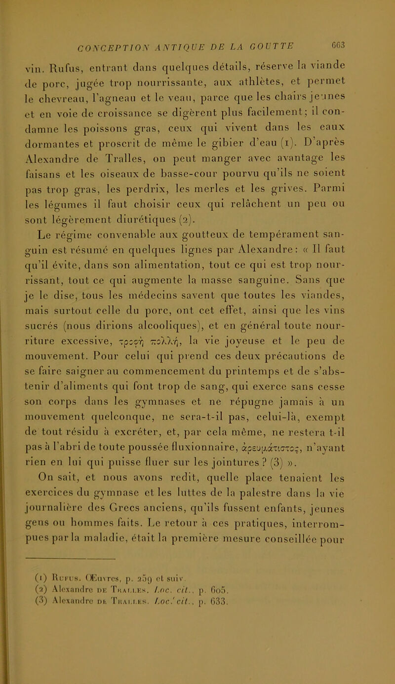 vin. Rufiis, entrant clans cjuelcjiies détails, réserve la viande de porc, jugée trop nourrissante, aux athlètes, et ])ermet le chevreau, l’agneau et le veau, parce cjue les chairs jeunes et en voie de croissance se digèrent plus facilement; il con- damne les poissons gras, ceux cjui vivent dans les eaux dormantes et proscrit de même le gibier d’eau (i). D’après Alexandre de Tralles, on peut manger avec avantage les faisans et les oiseaux de basse-cour pourvu cju’ils ne soient pas trop gras, les perdrix, les merles et les grives. Parmi les légumes il faut choisir ceux cjul relâchent un peu ou sont légèrement dlurétic[ues (2). Le régime convenable aux goutteux de tempérament san- guin est résumé en cjuelc|ues lignes par Alexandre: « Il faut cju’il évite, dans son alimentation, tout ce qui est trop nour- rissant, tout ce c[ul augmente la masse sanguine. Sans c[ue je le dise, tous les médecins savent que toutes les viandes, mais surtout celle du porc, ont cet effet, ainsi cjue les vins sucrés (nous dirions alcoolic[ues), et en général toute nour- riture excessive, xpoo-q -koXXy;, la vie joyeuse et le peu de mouvement. Pour celui cjui prend ces deux précautions de se faire saignerai! commencement du printemps et de s’abs- tenir d’aliments qui font trop de sang, qui exerce sans cesse son corps dans les gymnases et ne répugne jamais h un mouvement quelconque, ne sera-t-il pas, celui-là, exempt de tout résidu à excréter, et, par cela même, ne restera t-il pas à l’abri de toute poussée fluxionnaire, àp£'j[j.aTi!7-:5ç, n’ayant rien en lui qui puisse fluer sur les jointures ? (3) ». On sait, et nous avons redit, quelle place tenaient les exercices du gymnase elles luttes de la palestre dans la vie journalière des Grecs anciens, qu’ils fussent enfants, jeunes gens on hommes faits. Le retour à ces pratiques, interrom- pues parla maladie, était la première mesure conseillée pour (1) UuFi's. OlMivrcs, p. aâf) cl siilv. (3) Alc.\an(lrc ni; Thai.i.ks. Loc. cil., p. Oo,').