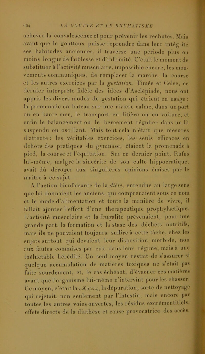 achever la convalescence et pour prévenir les rechutes. Mais avant que le goutteux puisse reprendre dans leur intégrité ses habitudes anciennes, il traverse une période plus ou moins longue de faiblesse et d’infirmité. C’était le moment de substituer à l’activité musculaire, impossible encore, les mou- vements communiqués, de remplacer la marche, la course et les autres exercices par la gestation. Timée et Celse, ce dernier interprète fidèle des idées d’Asclépiade, nous ont appris les divers modes de gestation qui étalent en usage : la promenade en bateau sur une rivière calme, dans un port ou en haute mer, le transport en litière ou en voiture, et enfin le balancement ou le bercement réo/ulier dans un Ht O suspendu ou oscillant. Mais tout cela n’était que mesures tl’attente : les véritables exercices, les seuls efficaces en dehors des pratiques du gymnase, étaient la promenade à pied, la course et l’équitation. Sur ce dernier point, Rufus lui-mème, malgré la sincérité de son culte hippocratique, avait dû déroger aux singulières opinions émises par le maître à ce sujet. A l’action bienfaisante de la diète, entendue au large sens que lui donnaient les anciens, qui comprenaient sous ce nom et le mode d’alimentation et toute la manière de vivre, il fallait ajouter l’elTort d’une thérapeutique prophylactique. I^’actlvité musculaire et la frugalité prévenaient, pour une grande part, la formation et la stase des déchets nutritifs, mais lis ne pouvaient toujours suffire à cette tache, chez les sujets surtout qui devaient leur disposition morbide, non aux fautes commises par eux dans leur régime, mais à une inéluctable hérédité. Un seul moyen restait de s’assurer si quelque accumulation de matières to.xiqucs ne s était pas faite sourdement, et, le cas échéant, d’évacuer ces matières avant que l’organisme lui-mème n’intervînt pour les chasser. Ce moyen, c’était la y.âOaps'.ç, la dépuration, sorte de nettoyage qui rejetait, non seulement par l’intestin, mais encore par toutes les autres voies ouvertes, les résidus cxcrémcntitiels, effets directs de la diathèse et cause provocatrice des accès.