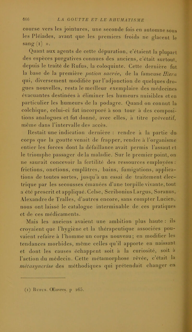 course vers les jointures, une seconde fois en automne sous les Pléiades, avant que les premiers froids ne glacent le sang (i) ». Quant aux agents de cette dépuration, c’étaient la plupart des espèces purgatives connues des anciens, c’était surtout, depuis le traité de Rufus, la coloquinte. Cette dernière fut la base de la première potion sacrée, de la fameuse qui, diversement modifiée par l’adjonction de quelques dro- gues nouvelles, resta le meilleur exemplaire des médecines évacuantes destinées à éliminer les humeurs nuisibles et en particulier les humeurs de la podagre. Quand on connut la colchique, celui-ci fut incorporé à son tour à des composi- tions analogues et fut donné, avec elles, à titre préventif, même dans l’intervalle des accès. Restait une indication dernière : rendre h la partie du. corps que la goutte venait de frapper, rendre h l’organisme entier les forces dont la défaillance avait permis Passant et le triomphe passager delà maladie. Sur le premier point, on ne saurait concevoir la fei'tilité des ressources employées : frictions, onctions, emplâtres, bains, fumigations, applica- tions de toutes sortes, jusqu’à un essai de traitement élec- trique par les secousses émanées d’une torpille vivante, tout a été prescrit et appliqué. Celse, Scrihonius 1,argus, Soranus, Alexandre de Tralles, d’autres encore, sans compter Lucien, nous ont laissé le catalogue interminable de ces pratiques et de ces médicaments. Mais les anciens avalent une ambition plus haute : ils croyaient que l’hygiène et la thérapeutique associées pou- vaient refaire à l’homme un corps nouveau; en modifier les tendances morbides, môme celles qu’il apporte en naissant et dont les causes échappent soit à la curiosité, soit a l’action du médecin. Cette métamorphose rêvée, c’était la métasyncrise des méthodiques qui prétendait changer en