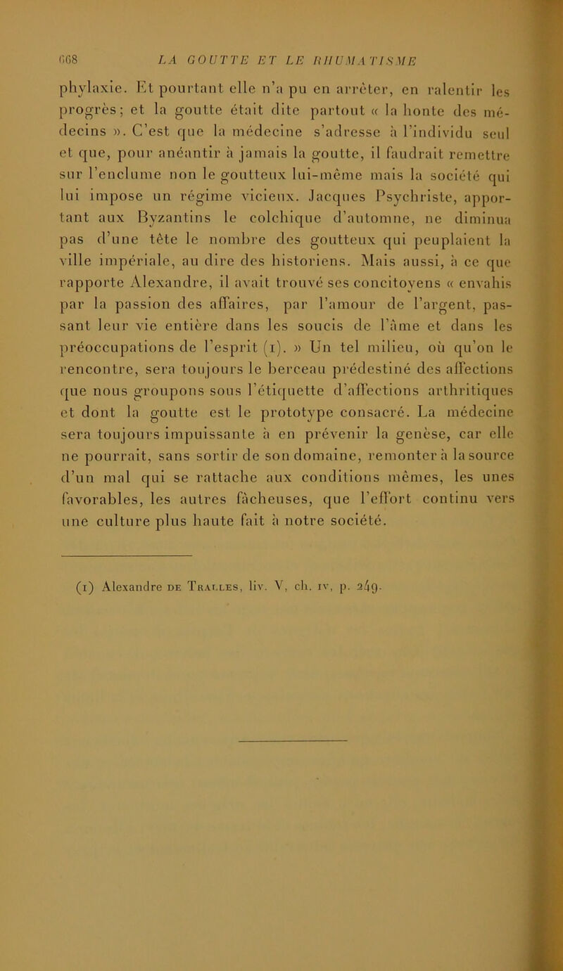 pliylaxie. Et pourtant elle n’a pu en arrêter, en ralentir les progrès; et la goutte était dite partout « la honte des mé- decins ». C’est rpie la médecine s’adresse à l’individu seul et que, pour anéantir à jamais la goutte, il faudrait remettre sur l’enclume non le goutteux lui-même mais la société qui lui impose un régime vicieux. .lacqncs Psychriste, appor- tant aux Byzantins le colchique d’automne, ne diminua pas d’une tête le nombre des goutteux qui peuplaient la ville impériale, au dire des historiens. Mais aussi, à ce que rapporte Alexandre, il avait trouvé ses concitoyens « envahis par la passion des affaires, par l’amour de l’argent, pas- sant leur vie entière dans les soucis de l’àme et dans les préoccupations de l’esprit (i). » Un tel milieu, où qu’on le rencontre, sera toujours le berceau prédestiné des affections que nous groupons sous l’étiquette d’affections arthritiques et dont la goutte est le prototype consacré. La médecine sera toujours impuissante h en prévenir la genèse, car elle ne pourrait, sans sortir de son domaine, remontera la source d’un mal qui se rattache aux conditions mêmes, les unes favorables, les autres fâcheuses, que l’eflort continu vers une culture plus haute fait à notre société.