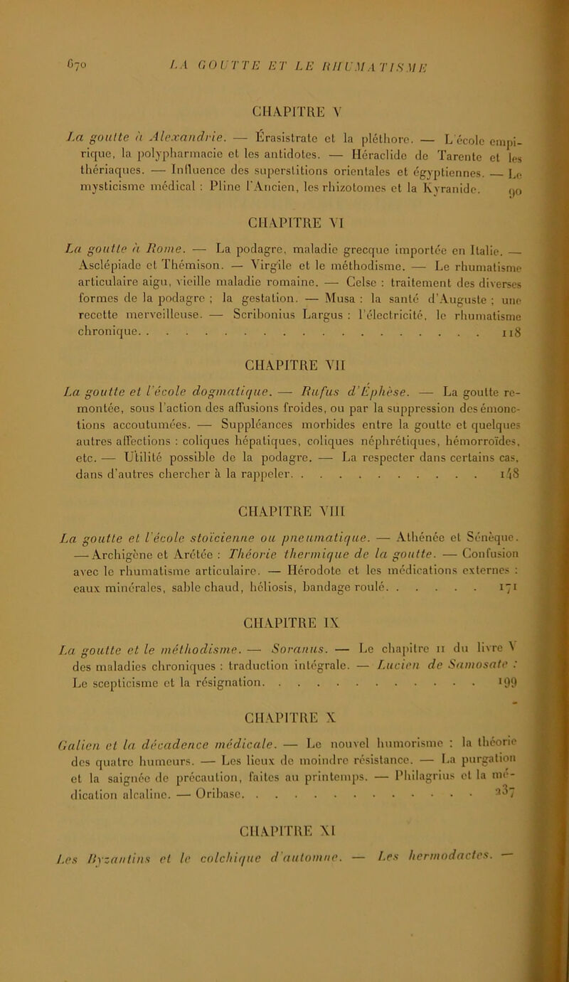 CHAPITRE V La goitlte II Alexandrie. — Érasisirale et la plétiiorc. — L école empi- rique. la polypliarmacie et les antidotes. — Héraclide de Tarente et les thériaques. — Iniluence des superstitions orientales et égyptiennes. L(; mysticisme médical : Pline rAiicien, les rhizotoines et la Kyranidc. (jo CHAPITRE AT La goutte à Rome. — La podagre, maladie grecque importée en Italie. Asclépiadc et Thémison. — Virgile et le méthodisme. — Le rhumatisme articulaire aigu, vieille maladie romaine. — Celse : traitement des diverses formes de la podagre ; la gestation. — Musa : la santé d’Auguste ; une recette merveilleuse. — Scrihonius Largus : l’électricité, le rhumatisme chronique ii8 CHAPITRE VH La goutte et l'école dogmatique. — Rufu.s d’Ephèse. — La goutte re- montée, sous l’action des alTuslons froides, ou par la suppression desémonc- tions accoutumées. — Suppléances morhides entre la goutte et quelques autres alfections : coliques hépatiques, coliques néphrétiques, hémorroïdes, etc. — Utilité possible de la podagre. — La respecter dans certains cas, dans d'auh'cs chercher à la rappeler i.\S CHAPITRE VHI La goutte et l'école stoïcienne ou pneumatique. — Athénée et Sénèque. — Archigène et Arétéc ; Théorie thermique de la goutte. — Confusion avec le rhumatisme articulaire. — Hérodote et les médications externe.-: ; eaux minérales, sable chaud, héliosis, bandage roulé 171 CHAPITRE IX La goutte et le méthodisme. — Soranus. — Le chapitre ii du livre ^ des maladies chroniques : traduction intégrale. — Lucien de Samosate : Le scepticisme et la résignation «OO CHAPITRE X Galien et la décadence médicale. — Le nouvel humorisme : la théorie des quatre humeurs. — Les lieux de moindre résistance. — La purgation et la saignée de précaution, faites au printemps. — Philagrius et la mé- dication alcaline. — Oribasc CHAPITRE XI Les Ryzantins et le colchique d'automne. — Les hermodactes.