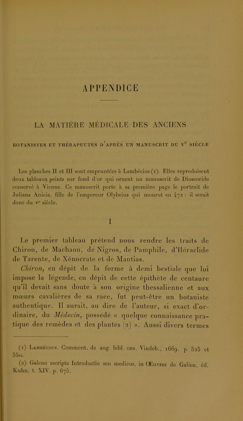 APPENDICE LA MATIÈRE MÉDICALE DES ANCIENS BOTANISTES ET THERAPEUTES h’aPRÈS UN MANUSCRIT DU V® SIÈCLE Les planches II et III sont empruntées à Lambécius (i). Elles reproduisent deux tableaux peints sur fond d’or qui ornent un manuscrit de Dioscoridc conserve à Vienne. Ce manuscrit porte à sa première page le portrait de Juliana Anicia, fille de l’empereur Oljbrius qui mourut en 472 : il serait donc du siècle. I Le premier tableau prétend nous rendre les traits de Chiron, de Machaon, de Nigros, de Pamphile, d’Héraclide de Tarente, de Xénocrate et de Mantias. Chiron, en dépit de la forme à demi bestiale cpie lui impose la légende, en dépit de cette épithète de centaure qu’il devait sans doute à son origine thessalienne et aux mœurs cavalières de sa race, fut peut-être un botaniste authentique. Il aurait, au dire de l’auteur, si exact d’or- dinaire, du Médecin, possédé « quelque connaissance pra- tique des remèdes et des plantes (2) «. Aussi divers termes (1) La.mbécius. Comment, de aug. bibl. cæs. Vindeb., 1G69, p. 5a5 et 55o. (2) Galcno ascripta Inlroducüo scu medicus, in Œuvres de Galien, cd. Kubn, t. XIV, p. G75.