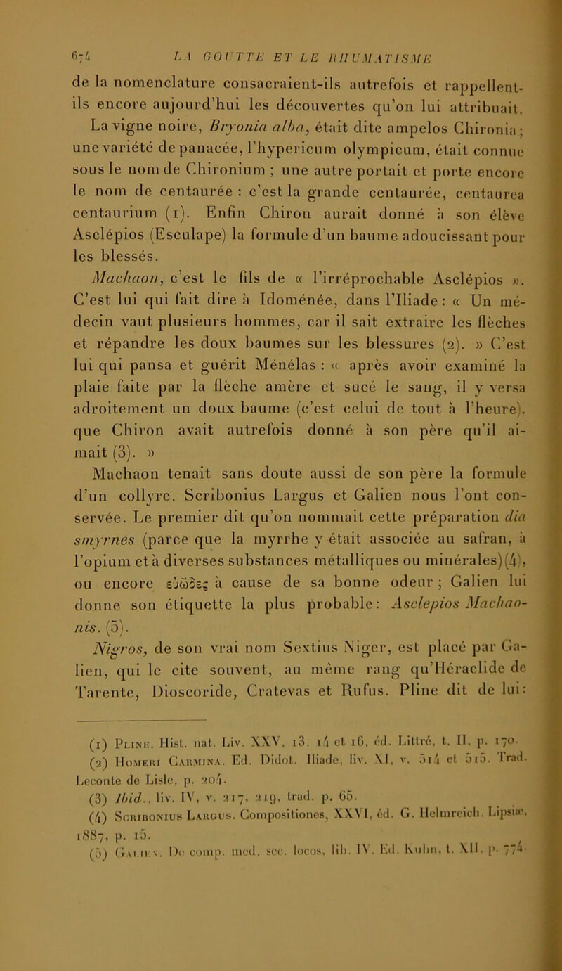 <■'7-' ^'-1 goutte et le Itll umatisme de la nomenclature consacraient-ils autrefois et rappellent- ils encore aujourd’hui les découvertes qu’on lui attribuait. La vigne noire, Bryonia alha, était dite ampelos Chlronia; unevariété de panacée, l’hypericum olympicum, était connue sous le nom de Chironlum ; une autre portait et porte encore le nom de centaurée : c’est la grande centaurée, centaurea centaurium (i). Enfin Chiron aurait donné à son élève Asclépios (Esculape) la formule d’un baume adoucissant poul- ies blessés. Machaon, c’est le fils de « l’irréprocbable Asclépios ». C’est lui qui fait dire à Idoménée, dans l’Iliade: « Un mé- decin vaut plusieurs hommes, car il sait extraire les flèches et répandre les doux baumes sur les blessures (2). » C’est lui qui pansa et guérit Ménélas : « après avoir examiné la plaie faite par la llèche amère et sucé le sang, il y versa adroitement un doux baume (c’est celui de tout à l’heure), (jue Chiron avait autrefois donné à son père qu’il ai- mait (3). » Machaon tenait sans doute aussi de son père la formule d’un collyre. Scribonlus Largus et Galien nous l’ont con- servée. Le premier dit qu’on nommait cette préparation dia smyrnes (parce que la myrrhe y était associée au safran, à l’opium et à diverses substances métalliques ou minérales)(/i\ ou encore sjœoe; à cause de sa bonne odeur ; Galien lui donne son étiquette la plus probable: Asclépios Machao- nis. (5). Nipros, de son vrai nom Sextius Niger, est placé par Ga- lien, qui le cite souvent, au même rang qu’lléraclide de Tarente, Dioscoride, Cratevas et Rufus. Pline dit de lui: (i) Pi.iNK. llisl. mit. Liv. XW, i3, i.'i et lO, éd. Littré, t. II. p. 170. (a) IIo.MEiii Cakmin.\. Ed. Didot. Iliiidc, liv. \l, v. ;)G| et oi5. Irad. Lccoiitc de Liste, p. aob (3) ]hid.. liv. IV, V. a 17, ai y. Irad. p. Ü5. {!\) ScuiBOMUs Largus. Compositioncs, XXVI, éd. G. Ilelinrcicli. Lipsia-, uScS7, p. là. ^ ^