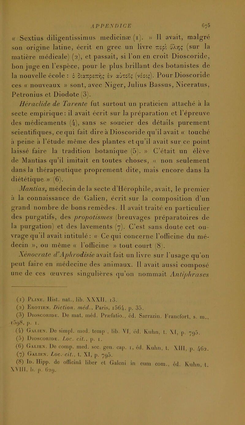 « Scxtius cliligentissimus inedicinæ (1). » Il avait, malgré son origine latine, écrit en grec un livre jAy;? (sur la matière médicale) (2), et passait, si l’on en croit Dioscoridc, Ijon juge en l’espèce, pour le plus brillant des botanistes de la nouvelle école : b s'.a-pôZYjç èv (véo'.ç). Pour Dioscoride ces « nouveaux » sont, avec Niger, Julius Bassus, Niceratus, Petronius et Diodote (3). tléraclide de Tarente fut surtout un praticien attaché à la secte empirique: il avait écrit sur la préparation et l’épreuve des médicaments (4), sans se soucier des détails purement scientifiques, ce qui fait dire h Dioscoride qu’il avait « touché à peine à l’étude même des plantes et qu’il avait sur ce point laissé faire la tradition botanique (5). » C’était un élève de Mantias qu’il imitait en toutes choses, « non seulement dans la thérapeutique proprement dite, mais encore dans la iliététique m (6). Mantias, médecin de la secte d’IIérophile, avait, le premier à la connaissance de Galien, écrit sur la composition d’un grand nombre de bons remèdes. H avait traité en particulier des purgatifs, des propotisnies (breuvages préparatoires de la purgation) et des lavements (7). C’est sans doute cet ou- vrage qu’il avait intitulé: « Ce qui concerne l’officine du mé- decin M, ou même « l’officine w tout court (8 . Xénocrate d’Aphrodisie iwiwi fait un livre sur l’usage qu’on peut faire en médeeine des animaux. Il avait aussi composé une de ces œuvres singulières qu’on nommait Antijdirases (i) Pu.m;. Ilisl. liai., lib. WXII, i3. (a) FjKOTihn. Diction, niéd., Paris, i5G/|, p. 3â. (.3) Diuscoiudu. Do mat. incd. Pnofalio., cd. Sarraziii. Fraiicibrt, s. m., i.)j)iS, p, I. ('0 (i.vi.iEN-. Do sim|)l. mcd. teinp , lib. VI, éd. Kiilm, l. \l, p, (.à) Dioscoiuoe. Lor. cil., p. i. (0) C.u.iEN. Do comp. med. soc. gcii. cap. 1, éd. Kuliii, t, \lll, p. /pia. (7) Dai.ikx. Loc. cit., t. XI, p. 7()ô. (8) II). Ilipp. de oITicitià liber cl Galeni in oum corn., éd. Kuhn l. X^ 111, b. p. (la(J.