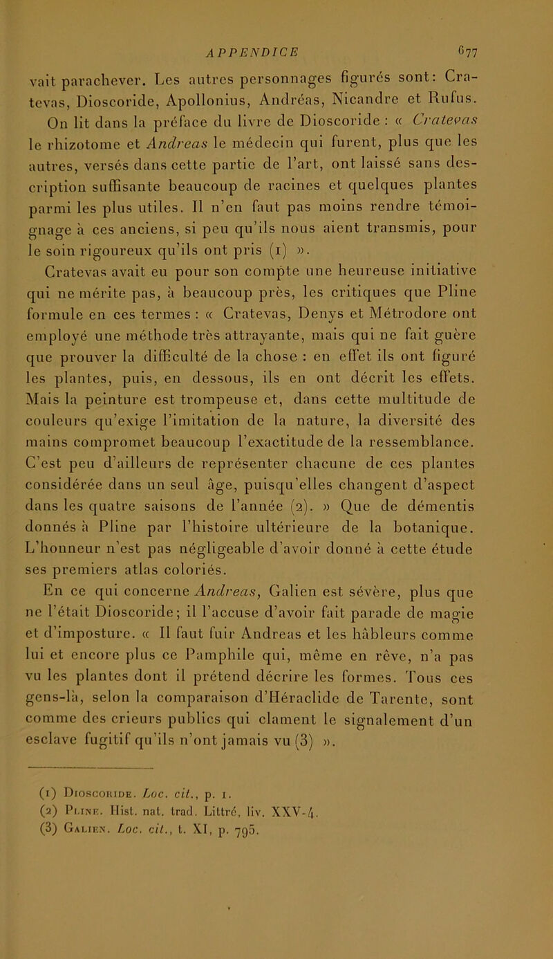 vait parachever. Les autres personnages figurés sont: Cra- tevas, Dioscoricle, Apollonius, Andréas, Nicandre et Rufus. On lit dans la préface du livre de Dioscoride : « Cvatevas le rhizotonie et Andréas le médecin qui furent, plus que les autres, versés dans cette partie de l’art, ont laissé sans des- cription suffisante beaucoup de racines et quelques plantes parmi les plus utiles. 11 n’en faut pas moins rendre témoi- gnage à ces anciens, si peu qu’ils nous aient transmis, pour le soin rigoureux qu’ils ont pris (i) ». Cratevas avait eu pour son compte une heureuse initiative qui ne mérite pas, à beaucoup près, les critiques que Pline formule en ces termes : a Cratevas, Denys et Métrodore ont employé une méthode très attrayante, mais qui ne fait guère que prouver la difficulté de la chose : en effet ils ont figuré les plantes, puis, en dessous, ils en ont décrit les effets. Mais la peinture est trompeuse et, dans cette multitude de couleurs qu’exige l’imitation de la nature, la diversité des mains compromet beaucoup l’exactitude de la ressemblance. C’est peu d’ailleurs de représenter chacune de ces plantes considérée dans un seul âge, puisqu’elles changent d’aspect dans les quatre saisons de l’année (2). » Que de démentis donnés h Pline par l’histoire ultérieure de la botanique. L’honneur n’est pas négligeable d’avoir donné à cette étude ses premiers atlas coloriés. En ce qui concerne Andréas, Galien est sévère, plus que ne l’était Dioscoride; il l’accuse d’avoir fait parade de magie et d’imposture. « Il faut fuir Andréas et les hâbleurs comme lui et encore plus ce Pamphile qui, même en rêve, n’a pas vu les plantes dont il prétend décrire les formes. Tons ces gcns-là, selon la comparaison d’HéracIidc de Tarente, sont comme des crieurs publics qui clament le signalement d’un esclave fugitif qu’ils n’ont jamais vu (3) ». (1) Dioscouiüe. Eoc. cil., p. i. (2) Pi.iNE. llisl. nal. Irad. Lillré, liv. XXV-Zj. (3) Galien. Loc. cil., l. XI, p. 795.