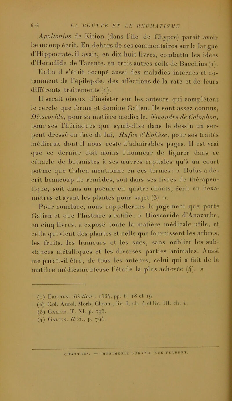 Apollonius de Kition (clans l’ile de Chypre) paraît avoir beaucoup écrit. En dehors de ses commentaires sur la langue d’IIippocrate, il avait, en dix-huit livres, combattu les idées d’IIéraclide de Tarente, en trois autres cellede Bacchius(i). Enfin il s’était occupé aussi des maladies internes et no- tamment de l’épilepsie, des alTections de la rate et de leurs différents traitements (2). Il serait oiseux d’insister sur les auteurs c[ui complètent le cercle que ferme et domine Galien. Ils sont assez connus, Dioscoride, pour sa matière médicale, Nicandre de Colopkon, pour ses Thériac|ues c|ue symbolise dans le dessin un ser- pent dressé en face de lui, Rufus d’Ephese, pour ses traités médicaux dont il nous reste d’admirables pages. Il est vrai c[ue ce dernier doit moins l’honneur de figurer dans ce cénacle de botanistes à ses œuvres capitales cju’à un court poëme c[ue Galien mentionne en ces termes: « Rufus a dé- c'i’it beaucoup de remèdes, soit dans ses livres de thérapeu- ilcjue, soit dans un poëme en ejuatre chants, écrit en hexa- mètres étayant les plantes pour sujet (3) ». Pour conclure, nous rappellerons le jugement que porte Galien et cpie l’histoire a ratifié : a Dioscoride d’Anazarbe, en cinq livres, a exposé toute la matière médicale utile, et celle qui vient des plantes et celle que fournissent les arbres, les fruits, les humeurs et les sucs, sans oublier les sub- stances métalliques et les diverses parties animales. Aussi me paraît-il être, de tous les auteurs, celui qui a fait de la matière médicamenteuse l’étude la plus achevée (4). » (1) Ekotikn. Dirlion.. 1 .)()'i, I>1’- .)• (2) Cœi. Aurel. .Morl). Gliroii., liv. I, cli. '\ clin. Ml, cl>. '1. (3) CiAi.ii-.N'. 'r. \l, p. 71)5. ('1) Ciai.if:n. Ihid., p. 7p'|. CHAIITIVES. — lUlMlIMKKlK UUUAMl, KUK K U L B K U T,