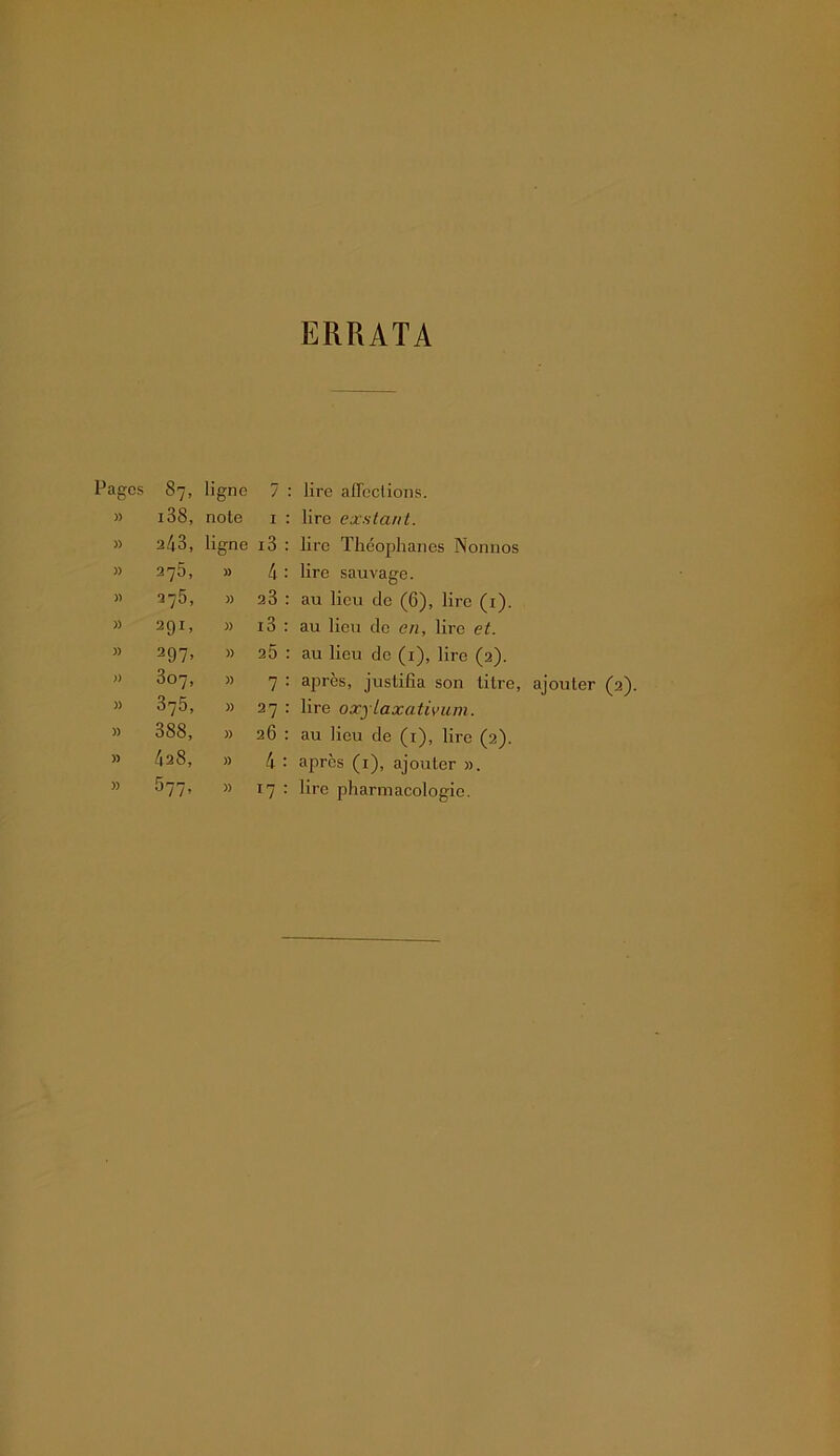 ERRATA Pages 87. ligne 7 : lire affections. )) i38, note I : lire exstant. » 243, ligne i3 : lire Théoplianes Nonnos )) 275, )) 4 : lire sauvage. )) 275, )> 23 : au lieu de (6), lire (i). » 291. )) i3 : au lieu de en, lire et. )) 297. )) 25 : au lieu do (i), lire (2). )) 307, )) 7 : après, justifia son litre, ajouter (2). )) 375, )) 27 : lire oxylaxativuni. » 388, )) 26 : au lieu de (i), lire (2). » 428, )) 4 : après (i), ajouter ».