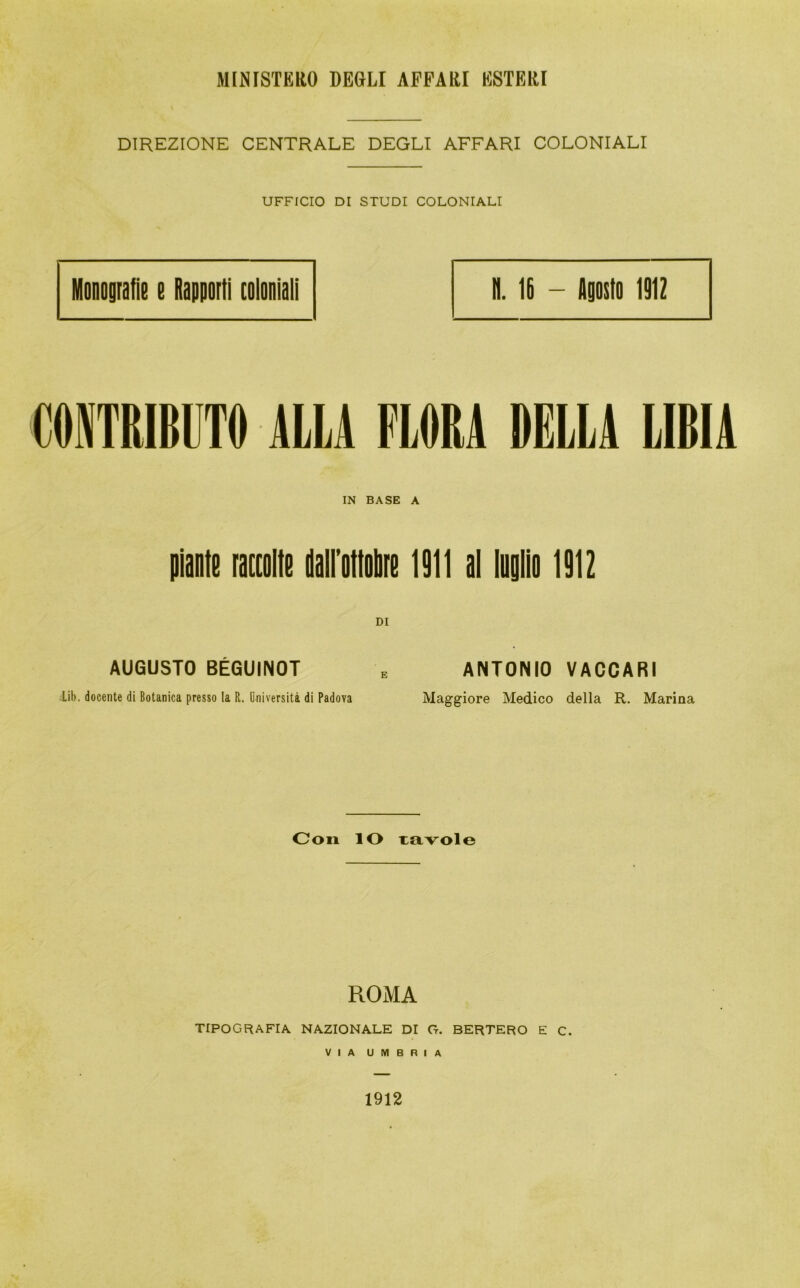 MINISTERO DEGLI APPARI ESTERI DIREZIONE CENTRALE DEGLI AFFARI COLONIALI UFFICIO DI STUDI COLONIALI Monografie e Rapporti coloniali il. IR - Agosto 1912 CONTRIBUTO ALLA FLORA DELLA LIBIA IN BASE A piante raccolte dalfottobre 1911 al luglio 1912 DI AUGUSTO BÉGUINOT e ANTONIO VACCARI Lib. docente di Botanica presso la R.. Università di Padova Maggiore Medico della R. Marina Con IO tavole ROMA TIPOGRAFIA NAZIONALE DI G. BERTERO E C. VIA UMBRIA 1912