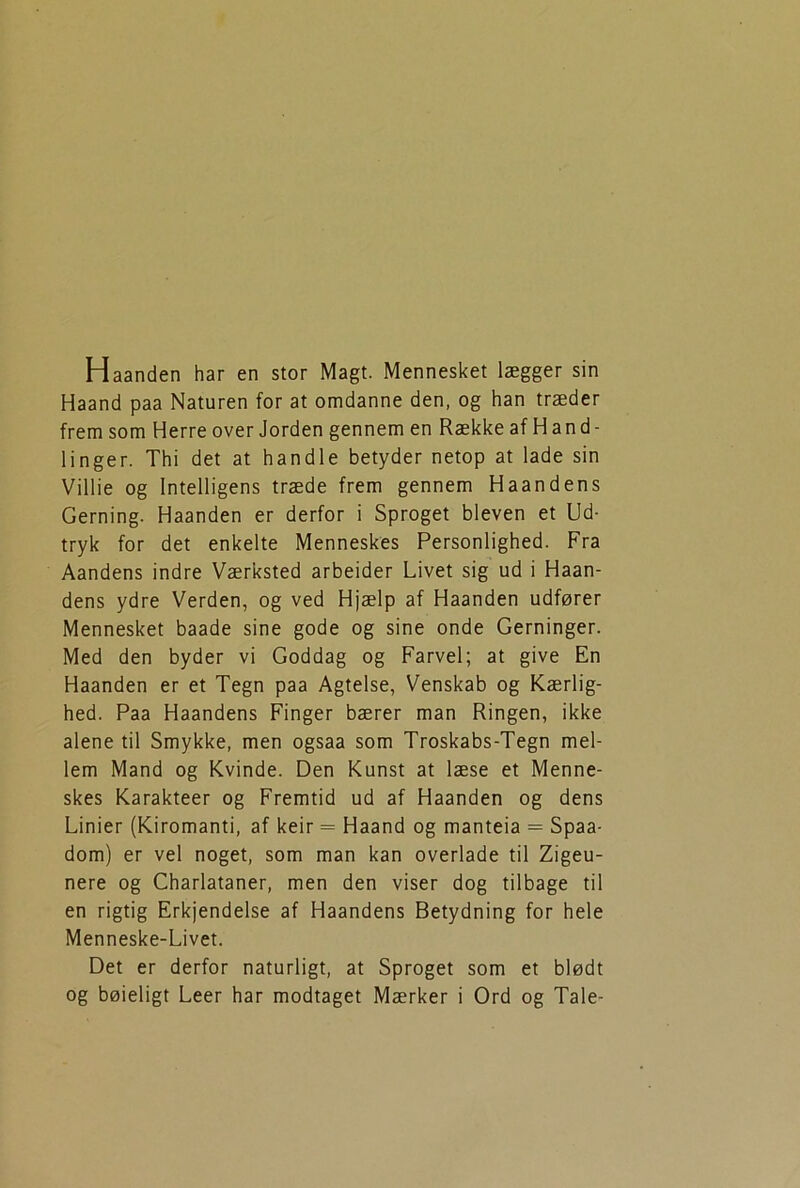 Haanden har en stor Magt. Mennesket lægger sin Haand paa Naturen for at omdanne den, og han træder fremsom Herre over Jorden gennem en Række af Hand- linger. Thi det at handle betyder netop at lade sin Villie og Intelligens træde frem gennem Haandens Gerning. Haanden er derfor i Sproget bleven et Ud- tryk for det enkelte Menneskes Personlighed. Fra Aandens indre Værksted arbeider Livet sig ud i Haan- dens ydre Verden, og ved Hjælp af Haanden udfører Mennesket baade sine gode og sine onde Gerninger. Med den byder vi Goddag og Farvel; at give En Haanden er et Tegn paa Agtelse, Venskab og Kærlig- hed. Paa Haandens Finger bærer man Ringen, ikke alene til Smykke, men ogsaa som Troskabs-Tegn mel- lem Mand og Kvinde. Den Kunst at læse et Menne- skes Karakteer og Fremtid ud af Haanden og dens Linier (Kiromanti, af keir = Haand og manteia = Spaa- dom) er vel noget, som man kan overlade til Zigeu- nere og Charlataner, men den viser dog tilbage til en rigtig Erkjendelse af Haandens Betydning for hele Menneske-Livet. Det er derfor naturligt, at Sproget som et blødt og bøieligt Leer har modtaget Mærker i Ord og Tale-