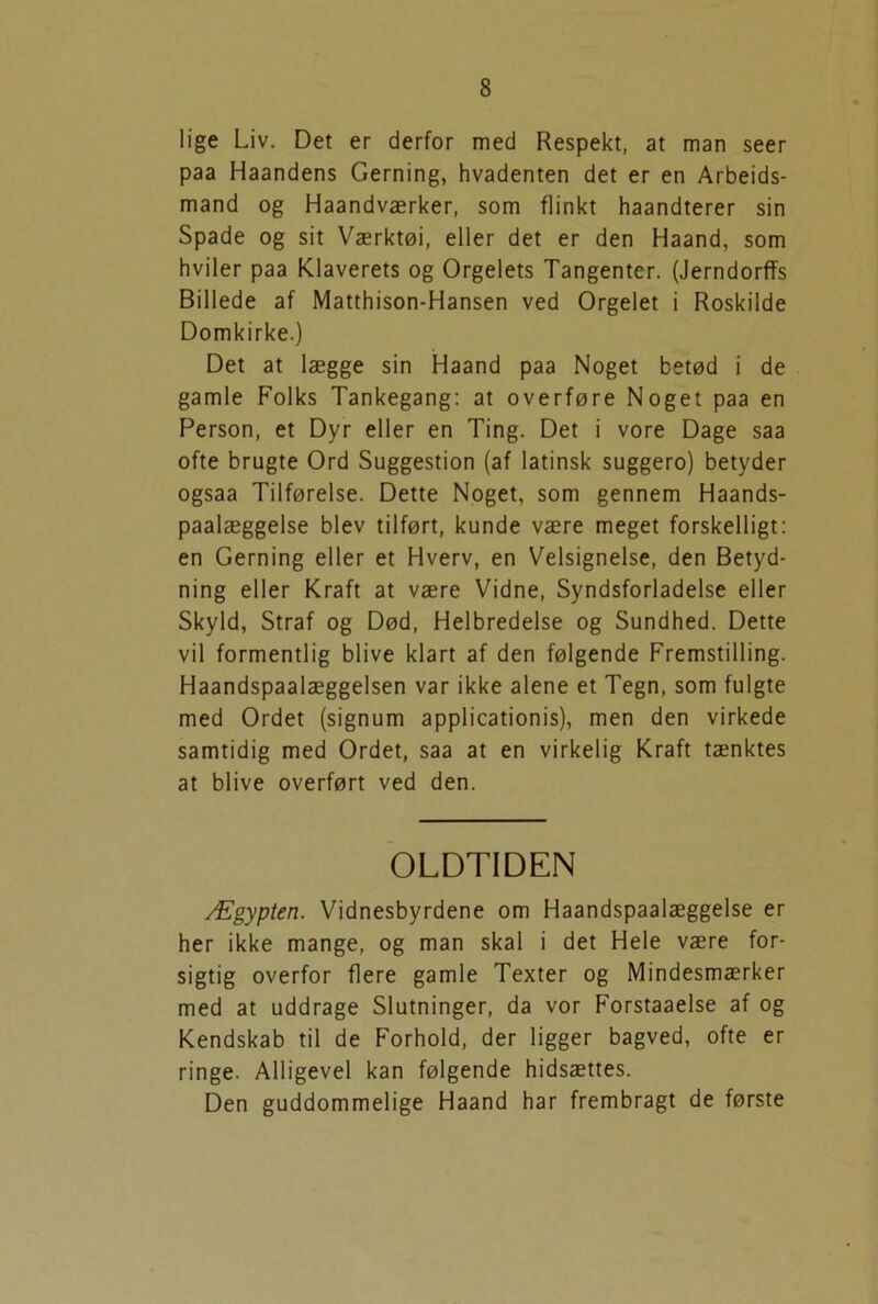 lige Liv. Det er derfor med Respekt, at man seer paa Haandens Gerning, hvadenten det er en Arbejds- mand og Haandværker, som flinkt haandterer sin Spade og sit Værktøi, eller det er den Haand, som hviler paa Klaverets og Orgelets Tangenter. (Jerndorffs Billede af Matthison-Hansen ved Orgelet i Roskilde Domkirke.) Det at lægge sin Haand paa Noget betød i de gamle Folks Tankegang: at overføre Noget paa en Person, et Dyr eller en Ting. Det i vore Dage saa ofte brugte Ord Suggestion (af latinsk suggero) betyder ogsaa Tilførelse. Dette Noget, som gennem Haands- paalæggelse blev tilført, kunde være meget forskelligt: en Gerning eller et Hverv, en Velsignelse, den Betyd- ning eller Kraft at være Vidne, Syndsforladelse eller Skyld, Straf og Død, Helbredelse og Sundhed. Dette vil formentlig blive klart af den følgende Fremstilling. Haandspaalæggelsen var ikke alene et Tegn, som fulgte med Ordet (signum applicationis), men den virkede samtidig med Ordet, saa at en virkelig Kraft tænktes at blive overført ved den. OLDTIDEN Ægypten. Vidnesbyrdene om Haandspaalæggelse er her ikke mange, og man skal i det Hele være for- sigtig overfor flere gamle Texter og Mindesmærker med at uddrage Slutninger, da vor Forstaaelse af og Kendskab til de Forhold, der ligger bagved, ofte er ringe. Alligevel kan følgende hidsættes. Den guddommelige Haand har frembragt de første