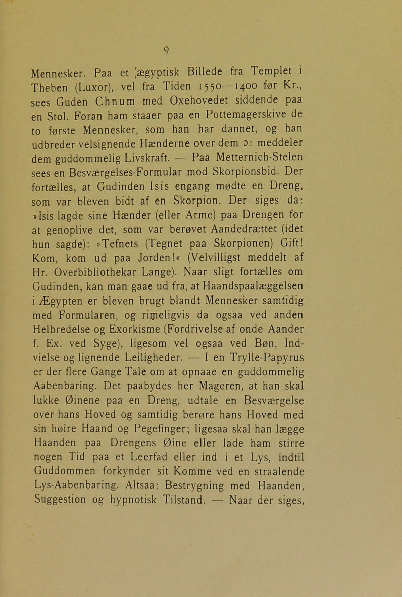Mennesker. Paa et (ægyptisk Billede fra Templet i Theben (Luxor), vel fra Tiden 1550—1400 før Kr., sees Guden Chnum med Oxehovedet siddende paa en Stol. Foran ham staaer paa en Pottemagerskive de to første Mennesker, som han har dannet, og han udbreder velsignende Hænderne over dem 0: meddeler dem guddommelig Livskraft. — Paa Metternich-Stelen sees en Besværgelses-Formular mod Skorpionsbid. Der fortælles, at Gudinden Isis engang mødte en Dreng, som var bleven bidt af en Skorpion. Der siges da: »Isis lagde sine Hænder (eller Arme) paa Drengen for at genoplive det, som var berøvet Aandedrættet (idet hun sagde): »Tefnets (Tegnet paa Skorpionen) Gift! Kom, kom ud paa Jorden!« (Velvilligst meddelt af Hr. Overbibliothekar Lange). Naar sligt fortælles om Gudinden, kan man gaae ud fra, at Haandspaalæggelsen i Ægypten er bleven brugt blandt Mennesker samtidig med Formularen, og rimeligvis da ogsaa ved anden Helbredelse og Exorkisme (Fordrivelse af onde Aander f. Ex. ved Syge), ligesom vel ogsaa ved Bøn, Ind- vielse og lignende Lejligheder. — I en Trylle-Papyrus er der flere Gange Tale om at opnaae en guddommelig Aabenbaring. Det paabydes her Mageren, at han skal lukke Øinene paa en Dreng, udtale en Besværgelse over hans Hoved og samtidig berøre hans Hoved med sin høire Haand og Pegefinger; ligesaa skal han lægge Haanden paa Drengens Øine eller lade ham stirre nogen Tid paa et Leerfad eller ind i et Lys, indtil Guddommen forkynder sit Komme ved en straalende Lys-Aabenbaring. Altsaa: Bestrygning med Haanden, Suggestion og hypnotisk Tilstand. — Naar der siges,