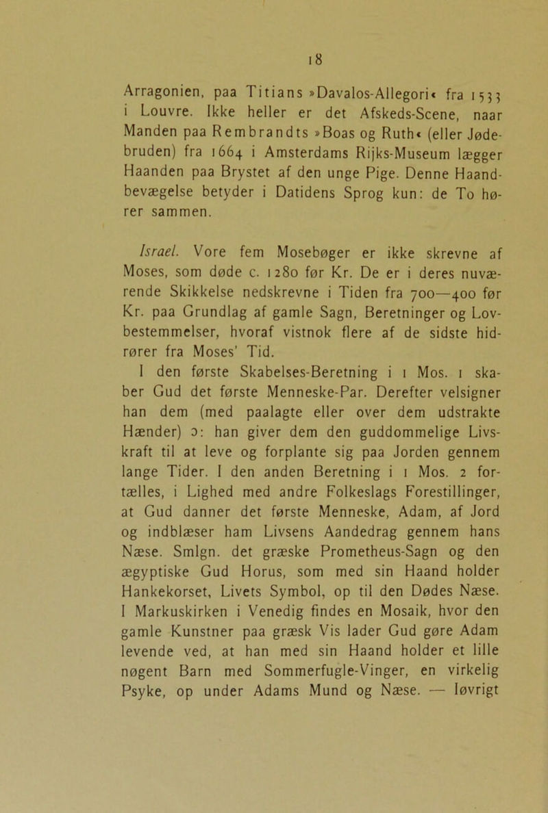 Arragonien, paa Titians »Davalos-Allegori« fra 1533 i Louvre. Ikke heller er det Afskeds-Scene, naar Manden paa Rembrandts »Boas og Ruth* (eller Jøde- bruden) fra 1664 i Amsterdams Rijks-Museum lægger Haanden paa Brystet af den unge Pige. Denne Haand- bevægelse betyder i Datidens Sprog kun: de To hø- rer sammen. Israel. Vore fem Mosebøger er ikke skrevne af Moses, som døde c. 1280 før Kr. De er i deres nuvæ- rende Skikkelse nedskrevne i Tiden fra 700—400 før Kr. paa Grundlag af gamle Sagn, Beretninger og Lov- bestemmelser, hvoraf vistnok flere af de sidste hid- rører fra Moses’ Tid. I den første Skabelses-Beretning i 1 Mos. 1 ska- ber Gud det første Menneske-Par. Derefter velsigner han dem (med paalagte eller over dem udstrakte Hænder) o: han giver dem den guddommelige Livs- kraft til at leve og forplante sig paa Jorden gennem lange Tider. 1 den anden Beretning i 1 Mos. 2 for- tælles, i Lighed med andre Folkeslags Forestillinger, at Gud danner det første Menneske, Adam, af Jord og indblæser ham Livsens Aandedrag gennem hans Næse. Smign. det græske Prometheus-Sagn og den ægyptiske Gud Horus, som med sin Haand holder Hankekorset, Livets Symbol, op til den Dødes Næse. 1 Markuskirken i Venedig findes en Mosaik, hvor den gamle Kunstner paa græsk Vis lader Gud gøre Adam levende ved, at han med sin Haand holder et lille nøgent Barn med Sommerfugle-Vinger, en virkelig Psyke, op under Adams Mund og Næse. — løvrigt