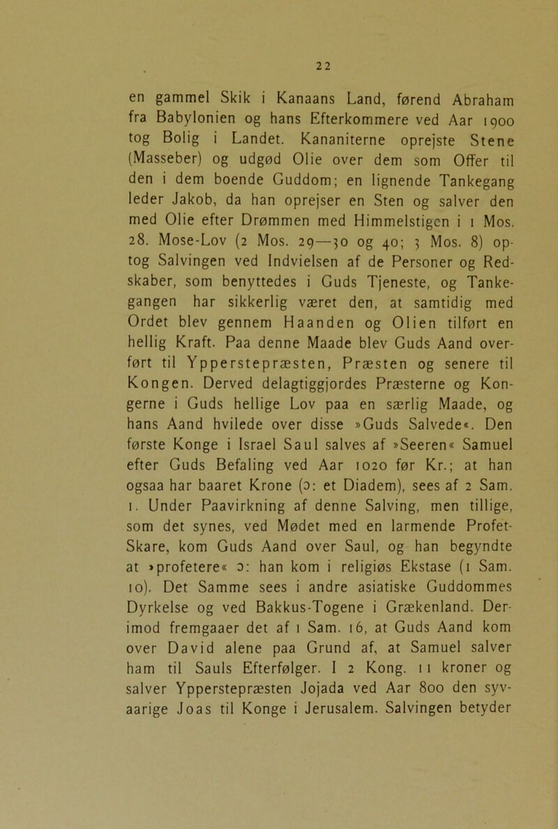 en gammel Skik i Kanaans Land, førend Abraham fra Babylonien og hans Efterkommere ved Aar 1900 tog Bolig i Landet. Kananiterne oprejste Stene (Masseber) og udgød Olie over dem som Offer til den i dem boende Guddom; en lignende Tankegang leder Jakob, da han oprejser en Sten og salver den med Olie efter Drømmen med Himmelstigen i 1 Mos. 28. Mose-Lov (2 Mos. 29—30 og 40; 3 Mos. 8) op- tog Salvingen ved Indvielsen af de Personer og Red- skaber, som benyttedes i Guds Tjeneste, og Tanke- gangen har sikkerlig været den, at samtidig med Ordet blev gennem Haanden og Olien tilført en hellig Kraft. Paa denne Maade blev Guds Aand over- ført til Ypperstepræsten, Præsten og senere til Kongen. Derved delagtiggjordes Præsterne og Kon- gerne i Guds hellige Lov paa en særlig Maade, og hans Aand hvilede over disse »Guds Salvede«. Den første Konge i Israel Saul salves af »Seeren« Samuel efter Guds Befaling ved Aar 1020 før Kr.; at han ogsaa har baaret Krone (o: et Diadem), sees af 2 Sam. 1. Under Paavirkning af denne Salving, men tillige, som det synes, ved Mødet med en larmende Profet- Skare, kom Guds Aand over Saul, og han begyndte at »profetere« o: han kom i religiøs Ekstase (1 Sam. 10). Det Samme sees i andre asiatiske Guddommes Dyrkelse og ved Bakkus-Togene i Grækenland. Der- imod fremgaaer det af 1 Sam. 16, at Guds Aand kom over David alene paa Grund af, at Samuel salver ham til Sauls Efterfølger. I 2 Kong. 11 kroner og salver Ypperstepræsten Jojada ved Aar 800 den syv- aarige Joas til Konge i Jerusalem. Salvingen betyder