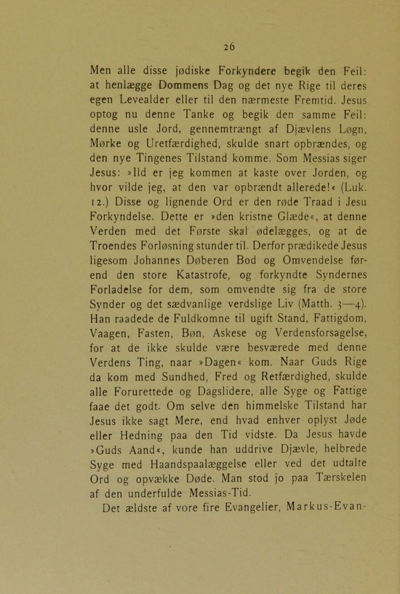 Men alle disse jødiske Forkyndere begik den Feil: at henlægge Dommens Dag og det nye Rige til deres egen Levealder eller til den nærmeste Fremtid. Jesus optog nu denne Tanke og begik den samme Feil: denne usle Jord, gennemtrængt af Djævlens Løgn, Mørke og Uretfærdighed, skulde snart opbrændes, og den nye Tingenes Tilstand komme. Som Messias siger Jesus: »lid er jeg kommen at kaste over Jorden, og hvor vilde jeg, at den var opbrændt allerede!« (Luk. 12.) Disse og lignende Ord er den røde Traad i Jesu Forkyndelse. Dette er »den kristne Glæde«, at denne Verden med det Første skal ødelægges, og at de Troendes Forløsning stunder til. Derfor prædikede Jesus ligesom Johannes Døberen Bod og Omvendelse før- end den store Katastrofe, og forkyndte Syndernes Forladelse for dem, som omvendte sig fra de store Synder og det sædvanlige verdslige Liv (Matth. $—4). Han raadede de Fuldkomne til ugift Stand, Fattigdom, Vaagen, Fasten, Bøn, Askese og Verdensforsagelse, for at de ikke skulde være besværede med denne Verdens Ting, naar »Dagen« kom. Naar Guds Rige da kom med Sundhed, Fred og Retfærdighed, skulde alle Forurettede og Dagslidere, alle Syge og Fattige faae det godt. Om selve den himmelske Tilstand har Jesus ikke sagt Mere, end hvad enhver oplyst Jøde eller Hedning paa den Tid vidste. Da Jesus havde »Guds Aand«, kunde han uddrive Djævle, helbrede Syge med Haandspaalæggelse eller ved det udtalte Ord og opvække Døde. Man stod jo paa Tærskelen af den underfulde Messias-Tid. Det ældste af vore fire Evangelier, Markus-Evan-