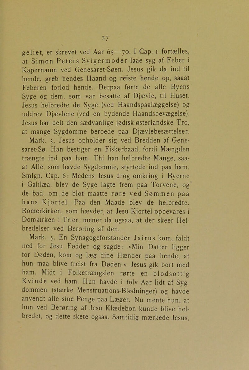 geliet, er skrevet ved Aar 65—70. I Cap. 1 fortælles, at Simon Peters Svigermoder laae syg af Feber i Kapernaum ved Genesaret-Søen. Jesus gik da ind til hende, greb hendes Haand og reiste hende op, saaat Feberen forlod hende. Derpaa førte de alle Byens Syge og dem, som var besatte af Djævle, til Huset. Jesus helbredte de Syge (ved Haandspaalæggelse) og uddrev Djævlene (ved en bydende Haandsbevægelse). Jesus har delt den sædvanlige jødisk-østerlandske Tro, at mange Sygdomme beroede paa Djævlebesættelser. Mark. 3. Jesus opholder sig ved Bredden af Gene- saret-Sø. Han bestiger en Fiskerbaad, fordi Mængden trængte ind paa ham. Thi han helbredte Mange, saa- at Alle, som havde Sygdomme, styrtede ind paa ham. Smign. Cap. 6: Medens Jesus drog omkring i Byerne i Galilæa, blev de Syge lagte frem paa Torvene, og de bad, om de blot maatte røre ved Sømmen paa hans Kjortel. Paa den Maade blev de helbredte. Romerkirken, som hævder, at Jesu Kjortel opbevares i Domkirken i Trier, mener da ogsaa, at der skeer Hel- bredelser ved Berøring af den. Mark. 5. En Synagogeforstander Jairus kom, faldt ned for Jesu Fødder og sagde: »Min Datter ligger for Døden, kom og læg dine Hænder paa hende, at hun maa blive frelst fra Døden.« Jesus gik bort med ham. Midt i Folketrængslen rørte en blodsottig Kvinde ved ham. Hun havde i tolv Aar lidt af Syg- dommen (stærke Menstruations-Blødninger) og havde anvendt alle sine Penge paa Læger. Nu mente hun, at hun ved Berøring af Jesu Klædebon kunde blive hel- bredet, og dette skete ogsaa. Samtidig mærkede Jesus,