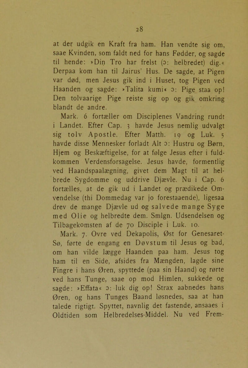 at der udgik en Kraft fra ham. Han vendte sig om, saae Kvinden, som faldt ned for hans Fødder, og sagde til hende: »Din Tro har frelst (d: helbredet) dig.« Derpaa kom han til Jairus’ Hus. De sagde, at Pigen var død, men Jesus gik ind i Huset, tog Pigen ved Haanden og sagde: »Talita kumi« o: Pige staa op! Den tolvaarige Pige reiste sig op og gik omkring blandt de andre. Mark. 6 fortæller om Disciplenes Vandring rundt i Landet. Efter Cap. } havde Jesus nemlig udvalgt sig tolv Apostle. Efter Matth. iq og Luk. 5 havde disse Mennesker forladt Alt o: Hustru og Børn, Hjem og Beskæftigelse, for at følge Jesus efter i fuld- kommen Verdensforsagelse. Jesus havde, formentlig ved Haandspaalægning, givet dem Magt til at hel- brede Sygdomme og uddrive Djævle. Nu i Cap. 6 fortælles, at de gik ud i Landet og prædikede Om- vendelse (thi Dommedag var jo forestaaende), ligesaa drev de mange Djævle ud og salvede mange Syge med Olie og helbredte dem. Smign. Udsendelsen og Tilbagekomsten af de 70 Disciple i Luk. 10. Mark. 7. Ovre ved Dekapolis, Øst for Genesaret- Sø, førte de engang en Døvstum til Jesus og bad, om han vilde lægge Haanden paa ham. Jesus tog ham til en Side, afsides fra Mængden, lagde sine Fingre i hans Øren, spyttede (paa sin Haand) og rørte ved hans Tunge, saae op mod Himlen, sukkede og sagde: »Effata« 0: luk dig op! Strax aabnedes hans Øren, og hans Tunges Baand løsnedes, saa at han talede rigtigt. Spyttet, navnlig det fastende, ansaaes i Oldtiden som Helbredelses-Middel. Nu ved Frem-
