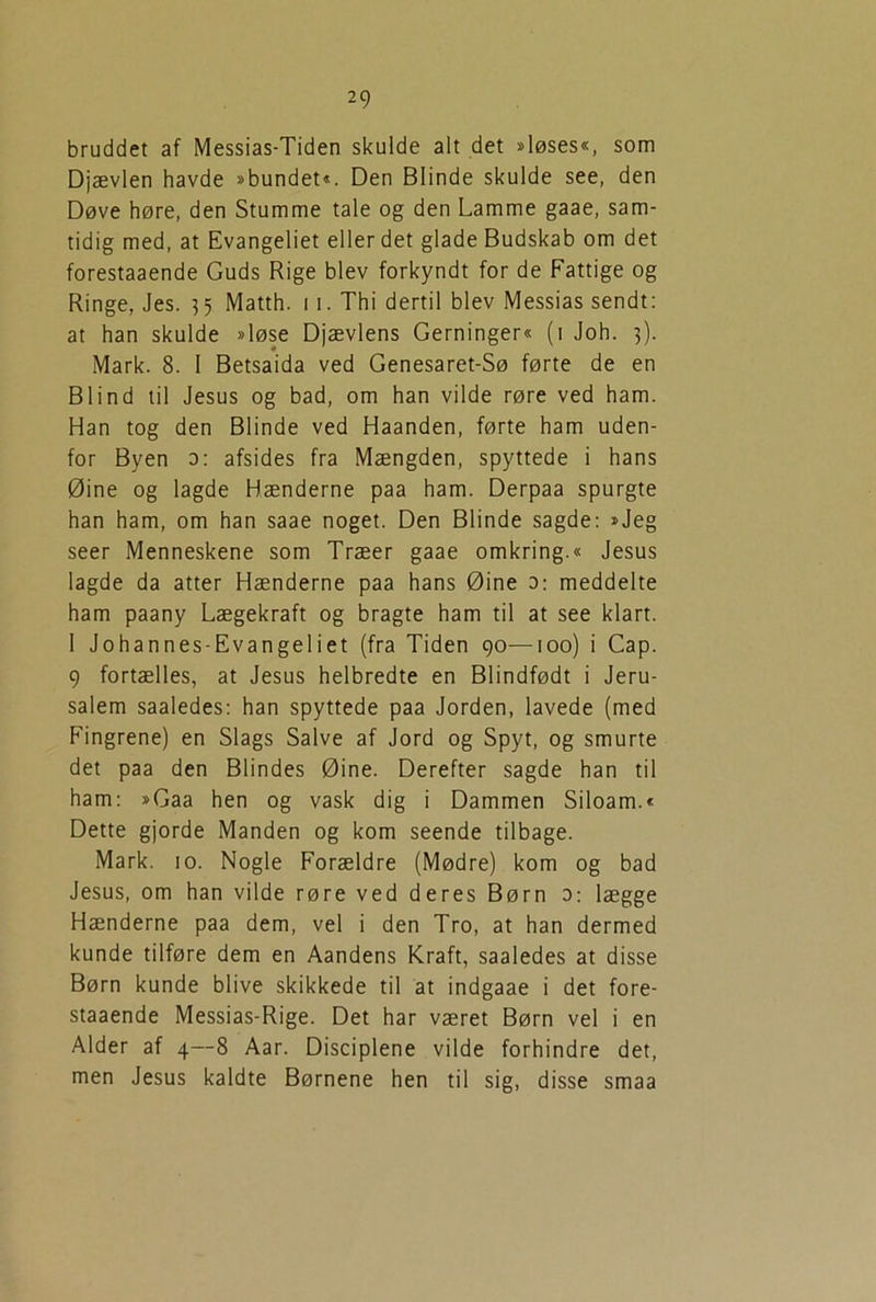 bruddet af Messias-Tiden skulde alt det »løses«, som Djævlen havde »bundet«. Den Blinde skulde see, den Døve høre, den Stumme tale og den Lamme gaae, sam- tidig med, at Evangeliet eller det glade Budskab om det forestaaende Guds Rige blev forkyndt for de Fattige og Ringe, Jes. 35 Matth. 11. Thi dertil blev Messias sendt: at han skulde »løse Djævlens Gerninger« (1 Joh. 5). Mark. 8. I Betsaida ved Genesaret-Sø førte de en Blind til Jesus og bad, om han vilde røre ved ham. Han tog den Blinde ved Haanden, førte ham uden- for Byen o: afsides fra Mængden, spyttede i hans Øine og lagde Hænderne paa ham. Derpaa spurgte han ham, om han saae noget. Den Blinde sagde: »Jeg seer Menneskene som Træer gaae omkring.« Jesus lagde da atter Hænderne paa hans Øine 3: meddelte ham paany Lægekraft og bragte ham til at see klart. I Johannes-Evangeliet (fra Tiden 90—100) i Cap. 9 fortælles, at Jesus helbredte en Biindfødt i Jeru- salem saaledes: han spyttede paa Jorden, lavede (med Fingrene) en Slags Salve af Jord og Spyt, og smurte det paa den Blindes Øine. Derefter sagde han til ham: »Gaa hen og vask dig i Dammen Siloam.« Dette gjorde Manden og kom seende tilbage. Mark. 10. Nogle Forældre (Mødre) kom og bad Jesus, om han vilde røre ved deres Børn 0: lægge Hænderne paa dem, vel i den Tro, at han dermed kunde tilføre dem en Aandens Kraft, saaledes at disse Børn kunde blive skikkede til at indgaae i det fore- staaende Messias-Rige. Det har været Børn vel i en Alder af 4—8 Aar. Disciplene vilde forhindre det, men Jesus kaldte Børnene hen til sig, disse smaa