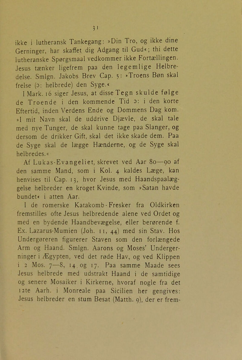 3' ikke i lutheransk Tankegang: »Din Tro, og ikke dine Gerninger, har skaffet dig Adgang til Gud«; thi dette lutheranske Spørgsmaal vedkommer ikke Fortællingen. Jesus tænker ligefrem paa den legemlige Helbre- delse. Smign. Jakobs Brev Cap. 5: »Troens Bøn skal frelse (0: helbrede) den Syge.« 1 Mark. 16 siger Jesus, at disse Tegn skulde følge de Troende i den kommende Tid 0: i den korte Eftertid, inden Verdens Ende og Dommens Dag kom. »1 mit Navn skal de uddrive Djævle, de skal tale med nye Tunger, de skal kunne tage paa Slanger, og dersom de drikker Gift, skal det ikke skade dem. Paa de Syge skal de lægge Hænderne, og de Syge skal helbredes.« Af Lukas-Evangeliet, skrevet ved Aar 80—90 af den samme Mand, som i Kol. 4 kaldes Læge, kan henvises til Cap. 13, hvor Jesus med Haandspaalæg- gelse helbreder en kroget Kvinde, som »Satan havde bundet« i atten Aar. I de romerske Katakomb-Fresker fra Oldkirken fremstilles ofte Jesus helbredende alene ved Ordet og med en bydende Haandbevægelse, eller berørende f. Ex. Lazarus-Mumien (Joh. 11, 44) med sin Stav. Hos Undergøreren figurerer Staven som den forlængede Arm og Haand. Smign. Aarons og Moses’ Underger- ninger i Ægypten, ved det røde Hav, og ved Klippen i 2 Mos. 7—8, 14 og 17. Paa samme Maade sees Jesus helbrede med udstrakt Haand i de samtidige og senere Mosaiker i Kirkerne, hvoraf nogle fra det 12te Aarh. i Monreale paa Sicilien her gengives: Jesus helbreder en stum Besat (Matth. 9), der er frem-