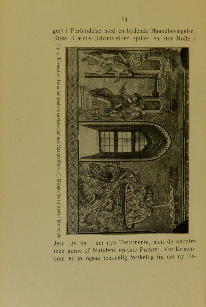 ?4 ger) i Forbindelse med en bydende Haandbevægelse. Disse Djævle-Uddrivelser spiller en stor Rolle i O) Jesu Liv og i det nye Testamente, men de omtales ikke gerne af Nutidens oplyste Præster. Vor Kristen- dom er jo ogsaa temmelig forskellig fra det ny Te-