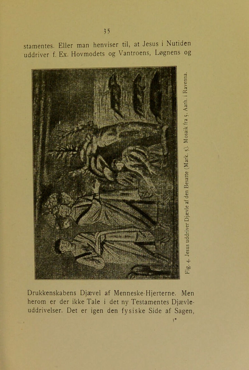 stamentes. Eller man henviser til, at Jesus i Nutiden uddriver f. Ex. Hovmodets og Vantroens, Løgnens og Drukkenskabens Djævel af Menneske-Hjerterne. Men herom er der ikke Tale i det ny Testamentes Djævle- uddrivelser. Det er igen den fysiske Side af Sagen, ?*