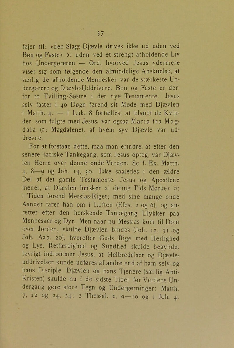 ?7 føjer til: »den Slags Djævle drives ikke ud uden ved Bøn og Faste« o: uden ved et strengt afholdende Liv hos Undergøreren — Ord, hvorved Jesus ydermere viser sig som følgende den almindelige Anskuelse, at særlig de afholdende Mennesker var de stærkeste Un- dergørere og Djævle-Uddrivere. Bøn og Faste er der- for to Tvilling-Søstre i det nye Testamente. Jesus selv faster i 40 Døgn førend sit Møde med Djævlen i Matth. 4. — I Luk. 8 fortælles, at blandt de Kvin- der, som fulgte med Jesus, var ogsaa Maria fra Mag- dala (o: Magdalene), af hvem syv Djævle var ud- drevne. For at forstaae dette, maa man erindre, at efter den senere jødiske Tankegang, som Jesus optog, var Djæv- len Herre over denne onde Verden. Se f. Ex. Matth. 4, 8—9 og Joh. 14, 30. Ikke saaledes i den ældre Del af det gamle Testamente. Jesus og Apostlene mener, at Djævlen hersker »i denne Tids Mørke« d: i Tiden førend Messias-Riget; med sine mange onde Aander farer han om i Luften (Efes. 2 og 6), og an- retter efter den herskende Tankegang Ulykker paa Mennesker og Dyr. Men naar nu Messias kom til Dom over Jorden, skulde Djævlen bindes (Joh. 12, 31 og Joh. Aab. 20), hvorefter Guds Rige med Herlighed og Lys, Retfærdighed og Sundhed skulde begynde, løvrigt indrømmer Jesus, at Helbredelser og Djævle- uddrivelser kunde udføres af andre end af ham selv og hans Disciple. Djævlen og hans Tjenere (særlig Anti- kristen) skulde nu i de sidste Tider før Verdens Un- dergang gøre store Tegn og Undergerninger: Matth.