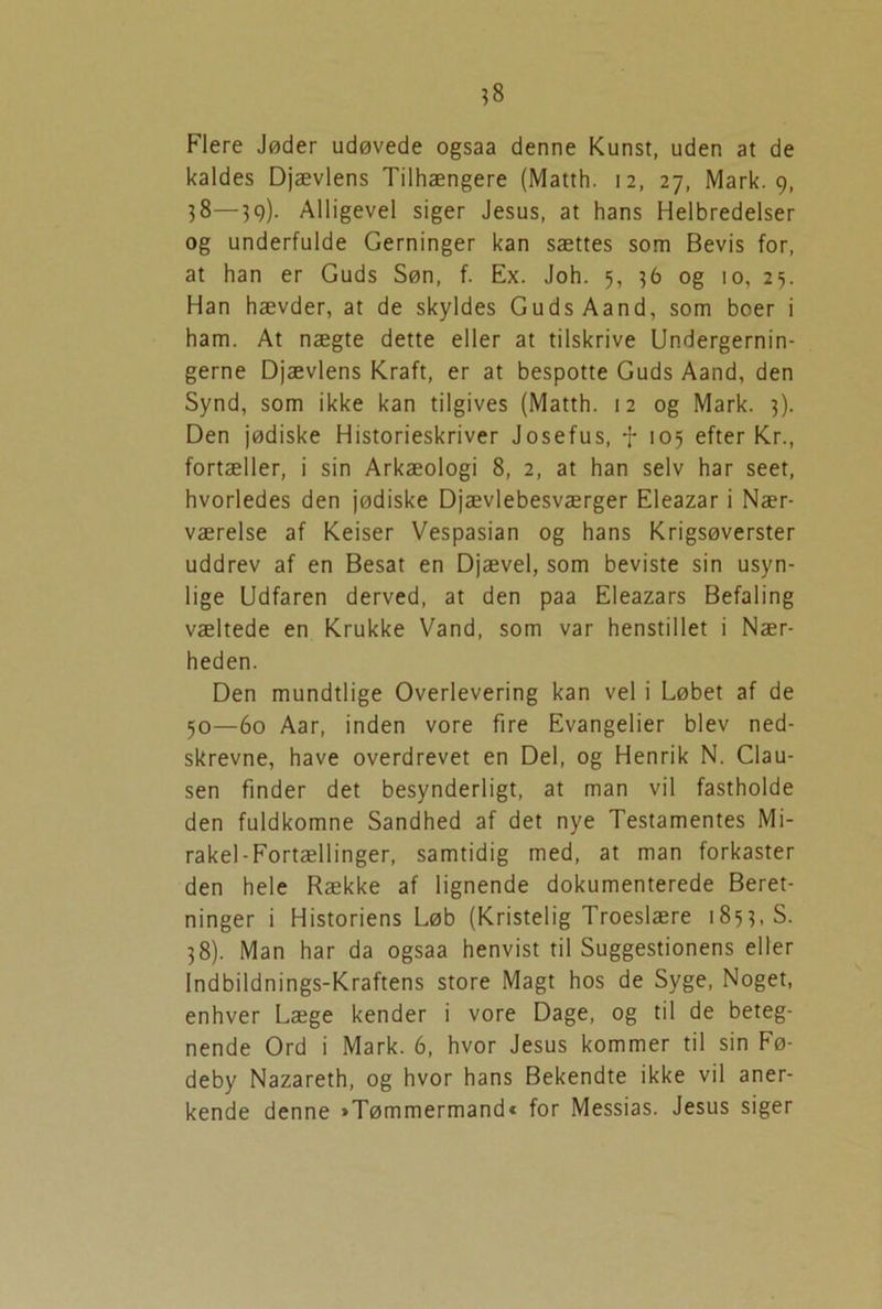 Flere Jøder udøvede ogsaa denne Kunst, uden at de kaldes Djævlens Tilhængere (Matth. 12, 27, Mark. 9, 38—39). Alligevel siger Jesus, at hans Helbredelser og underfulde Gerninger kan sættes som Bevis for, at han er Guds Søn, f. Ex. Joh. 5, 36 og 10, 25. Han hævder, at de skyldes Guds Aand, som boer i ham. At nægte dette eller at tilskrive Undergernin- gerne Djævlens Kraft, er at bespotte Guds Aand, den Synd, som ikke kan tilgives (Matth. 12 og Mark. 3). Den jødiske Historieskriver Josefus, f 105 efter Kr., fortæller, i sin Arkæologi 8, 2, at han selv har seet, hvorledes den jødiske Djævlebesværger Eleazar i Nær- værelse af Keiser Vespasian og hans Krigsøverster uddrev af en Besat en Djævel, som beviste sin usyn- lige Udfaren derved, at den paa Eleazars Befaling væltede en Krukke Vand, som var henstillet i Nær- heden. Den mundtlige Overlevering kan vel i Løbet af de 50—60 Aar, inden vore fire Evangelier blev ned- skrevne, have overdrevet en Del, og Henrik N. Clau- sen finder det besynderligt, at man vil fastholde den fuldkomne Sandhed af det nye Testamentes Mi- rakel-Fortællinger, samtidig med, at man forkaster den hele Række af lignende dokumenterede Beret- ninger i Historiens Løb (Kristelig Troeslære 1853, S. 38). Man har da ogsaa henvist til Suggestionens eller Indbildnings-Kraftens store Magt hos de Syge, Noget, enhver Læge kender i vore Dage, og til de beteg- nende Ord i Mark. 6, hvor Jesus kommer til sin Fø- deby Nazareth, og hvor hans Bekendte ikke vil aner- kende denne »Tømmermand« for Messias. Jesus siger