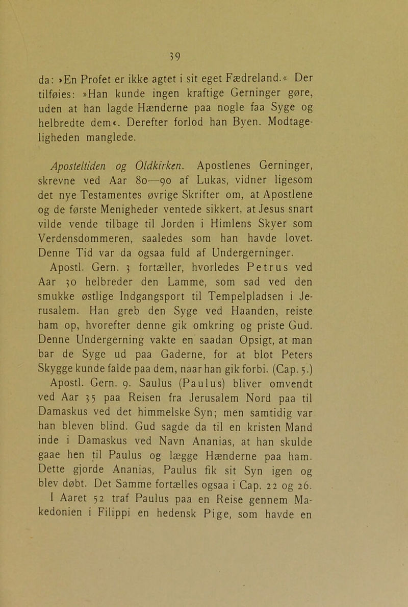 da: »En Profet er ikke agtet i sit eget Fædreland.« Der tilføies: »Han kunde ingen kraftige Gerninger gøre, uden at han lagde Hænderne paa nogle faa Syge og helbredte dem«. Derefter forlod han Byen. Modtage- ligheden manglede. Aposteltiden og Oldkirken. Apostlenes Gerninger, skrevne ved Aar 80—90 af Lukas, vidner ligesom det nye Testamentes øvrige Skrifter om, at Apostlene og de første Menigheder ventede sikkert, at Jesus snart vilde vende tilbage til Jorden i Himlens Skyer som Verdensdommeren, saaledes som han havde lovet. Denne Tid var da ogsaa fuld af Undergerninger. Apostl. Gern. 3 fortæller, hvorledes Petrus ved Aar 30 helbreder den Lamme, som sad ved den smukke østlige Indgangsport til Tempelpladsen i Je- rusalem. Han greb den Syge ved Haanden, reiste ham op, hvorefter denne gik omkring og priste Gud. Denne Undergerning vakte en saadan Opsigt, at man bar de Syge ud paa Gaderne, for at blot Peters Skygge kunde falde paa dem, naarhan gik forbi. (Cap. 5.) Apostl. Gern. 9. Saulus (Paulus) bliver omvendt ved Aar 35 paa Reisen fra Jerusalem Nord paa til Damaskus ved det himmelske Syn; men samtidig var han bleven blind. Gud sagde da til en kristen Mand inde i Damaskus ved Navn Ananias, at han skulde gaae hen til Paulus og lægge Hænderne paa ham. Dette gjorde Ananias, Paulus fik sit Syn igen og blev døbt. Det Samme fortælles ogsaa i Cap. 22 og 26. 1 Aaret 52 traf Paulus paa en Reise gennem Ma- kedonien i Filippi en hedensk Pige, som havde en