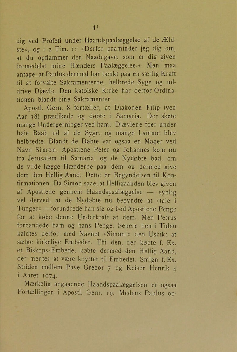 4' dig ved Profeti under Haandspaalæggelse af de Æld- ste«, og i 2 Tim. i: »Derfor paaminder jeg dig om, at du opflammer den Naadegave, som er dig given formedelst mine Hænders Paalæggelse.« Man maa antage, at Paulus dermed har tænkt paa en særlig Kraft til at forvalte Sakramenterne, helbrede Syge og ud- drive Djævle. Den katolske Kirke har derfor Ordina- tionen blandt sine Sakramenter. Apostl. Gern. 8 fortæller, at Diakonen Filip (ved Aar ?8) prædikede og døbte i Samaria. Der skete mange Undergerninger ved ham: Djævlene foer under høie Raab ud af de Syge, og mange Lamme blev helbredte. Blandt de Døbte var ogsaa en Mager ved Navn Simon. Apostlene Peter og Johannes kom nu fra Jerusalem til Samaria, og de Nydøbte bad, om de vilde lægge Hænderne paa dem og dermed give dem den Hellig Aand. Dette er Begyndelsen til Kon- firmationen. Da Simon saae, at Helligaanden blev given af Apostlene gennem Haandspaalæggelse — synlig vel derved, at de Nydøbte nu begyndte at »tale i Tunger« —forundrede han sig og bød Apostlene Penge for at købe denne Underkraft af dem. Men Petrus forbandede ham og hans Penge. Senere hen i Tiden kaldtes derfor med Navnet »Simoni« den Uskik: at sælge kirkelige Embeder. Thi den, der købte f. Ex. et Biskops-Embede, købte dermed den Hellig Aand, der mentes at være knyttet til Embedet. Smign. f. Ex. Striden mellem Pave Gregor 7 og Keiser Henrik 4 i Aaret 1074. Mærkelig angaaende Haandspaalæggelsen er ogsaa Fortællingen i Apostl. Gern. 19. Medens Paulus op-