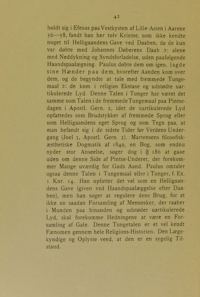 holdt sig i Efesus paa Vestkysten af Lille-Asien i Aarene 56—58, fandt han her tolv Kristne, som ikke kendte noget til Helligaandens Gave ved Daaben, da de kun var døbte med Johannes Døberens Daab 0: alene med Neddykning og Syndsforladelse, uden paafølgende Haandspaalægning. Paulus døbte dem om igen, lagde sine Hænder paa dem, hvorefter Aanden kom over dem, og de begyndte at tale med fremmede Tunge- maal 0: de kom i religiøs Ekstase og udstødte uar- tikulerede Lyd. Denne Talen i Tunger har været det samme som Talen i de fremmedeTungemaal paa Pintse- dagen i Apostl. Gern. 2, idet de uartikulerede Lyd opfattedes som Brudstykker af fremmede Sprog eller som Helligaandens eget Sprog og som Tegn paa, at man befandt sig i de sidste Tider før Verdens Under- gang (Joel 3, Apostl. Gern. 2). Martensens filosofisk- æsthetiske Dogmatik af 1849, en Bog, som endnu nyder stor Anseelse, søger dog i § 186 at gaae uden om denne Side af Pintse-Underet, der forekom- mer Mange uværdig for Guds Aand. Paulus omtaler ogsaa denne Talen i Tungemaal eller i Tunger, f. Ex. 1 Kor. 14. Han opfatter det vel som en Helligaan- dens Gave (given ved Haandspaalæggelse efter Daa- ben), men han søger at regulere dens Brug, for at ikke en saadan Forsamling af Mennesker, der raaber i Munden paa hinanden og udstøder uartikulerede Lyd, skal forekomme Hedningene at være en For- samling af Gale. Denne Tungetalen er et vel kendt Fænomen gennem hele Religions-Historien. Den Læge- kyndige og Oplyste veed, at den er en sygelig Til- stand.