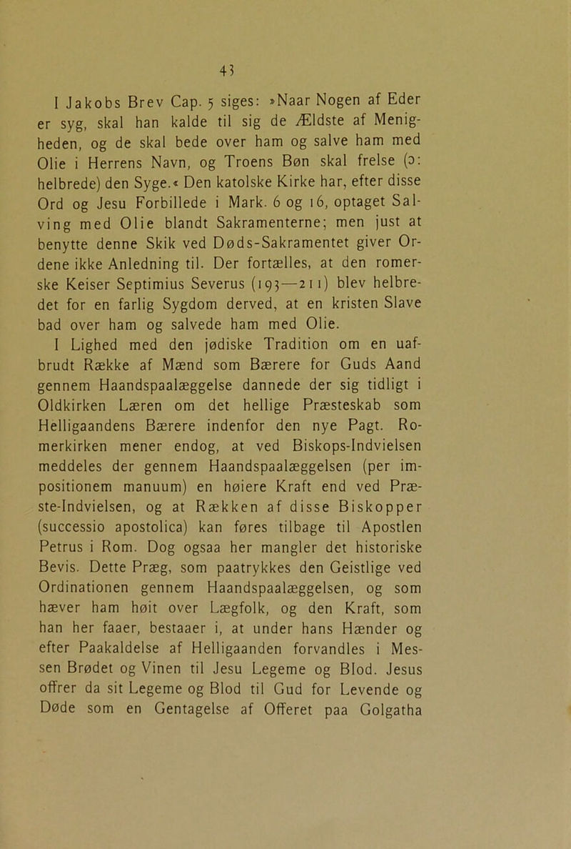 I Jakobs Brev Cap. 5 siges: »Naar Nogen af Eder er syg, skal han kalde til sig de Ældste af Menig- heden, og de skal bede over ham og salve ham med Olie i Herrens Navn, og Troens Bøn skal frelse (0: helbrede) den Syge.« Den katolske Kirke har, efter disse Ord og Jesu Forbillede i Mark. 6 og 16, optaget Sal- ving med Olie blandt Sakramenterne; men just at benytte denne Skik ved Døds-Sakramentet giver Or- dene ikke Anledning til. Der fortælles, at den romer- ske Keiser Septimius Severus (193—211) blev helbre- det for en farlig Sygdom derved, at en kristen Slave bad over ham og salvede ham med Olie. I Lighed med den jødiske Tradition om en uaf- brudt Række af Mænd som Bærere for Guds Aand gennem Haandspaalæggelse dannede der sig tidligt i Oldkirken Læren om det hellige Præsteskab som Helligaandens Bærere indenfor den nye Pagt. Ro- merkirken mener endog, at ved Biskops-Indvielsen meddeles der gennem Haandspaalæggelsen (per im- positionem manuum) en høiere Kraft end ved Præ- ste-Indvielsen, og at Rækken af disse Biskopper (successio apostolica) kan føres tilbage til Apostlen Petrus i Rom. Dog ogsaa her mangler det historiske Bevis. Dette Præg, som paatrykkes den Geistlige ved Ordinationen gennem Haandspaalæggelsen, og som hæver ham høit over Lægfolk, og den Kraft, som han her faaer, bestaaer i, at under hans Hænder og efter Paakaldelse af Helligaanden forvandles i Mes- sen Brødet og Vinen til Jesu Legeme og Blod. Jesus offrer da sit Legeme og Blod til Gud for Levende og Døde som en Gentagelse af Offeret paa Golgatha