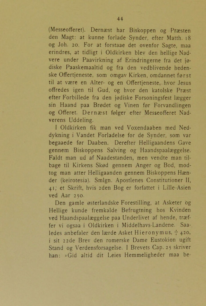 (Messeofferet). Dernæst har Biskoppen og Præsten den Magt: at kunne forlade Synder, efter Matth. 18 og Joh. 20. For at forstaae det ovenfor Sagte, maa erindres, at tidligt i Oldkirken blev den hellige Nad- vere under Paavirkning af Erindringerne fra det jø- diske Paaskemaaltid og fra den vedblivende heden- ske Offertjeneste, som omgav Kirken, omdannet først til at være en Alter- og en Offertjeneste, hvor Jesus offredes igen til Gud, og hvor den katolske Præst efter Forbillede fra den jødiske Forsoningsfest lægger sin Haand paa Brødet og Vinen før Forvandlingen og Offeret. Dernæst følger efter Messeofferet Nad- verens Uddeling. I Oldkirken fik man ved Voxendaaben med Ned- dykning i Vandet Forladelse for de Synder, som var begaaede før Daaben. Derefter Helligaandens Gave gennem Biskoppens Salving og Haandspaalæggelse. Faldt man ud af Naadestanden, men vendte man til- bage til Kirkens Skød gennem Anger og Bod, mod- tog man atter Helligaanden gennem Biskoppens Hæn- der (keirotesia). Smign. Apostlenes Constitutioner II, 41; et Skrift, hvis 2den Bog er forfattet i Lille-Asien ved Aar 250. Den gamle østerlandske Forestilling, at Asketer og Hellige kunde fremkalde Befrugtning hos Kvinden ved Haandspaalæggelse paa Underlivet af hende, træf- fer vi ogsaa i Oldkirken i Middelhavs-Landene. Saa- ledes anbefaler den lærde Asket Hieronymus, f 420, i sit 22de Brev den romerske Dame Eustokion ugift Stand og Verdensforsagelse. I Brevets Cap. 25 skriver han: »Gid altid dit Leies Hemmeligheder maa be-