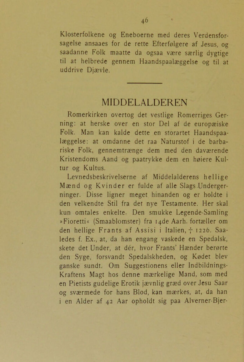 Klosterfolkene og Eneboerne med deres Verdensfor- sagelse ansaaes for de rette Efterfølgere af Jesus, og saadanne Folk maatte da ogsaa være særlig dygtige til at helbrede gennem Haandspaalæggelse og til at uddrive Djævle. MIDDELALDEREN Romerkirken overtog det vestlige Romerriges Ger- ning: at herske over en stor Del af de europæiske Folk. Man kan kalde dette en storartet Haandspaa- læggelse: at omdanne det raa Naturstof i de barba- riske Folk, gennemtrænge dem med den daværende Kristendoms Aand og paatrykke dem en høiere Kul- tur og Kultus. Levnedsbeskrivelserne af Middelalderens hellige Mænd og Kvinder er fulde af alle Slags Underger- ninger. Disse ligner meget hinanden og er holdte i den velkendte Stil fra det nye Testamente. Her skal kun omtales enkelte. Den smukke Legende-Samling »Fioretti« (Smaablomster) fra 14de Aarh. fortæller om den hellige Frants af Assisi i Italien, f 1226. Saa- ledes f. Ex., at, da han engang vaskede en Spedalsk, skete det Under, at dér, hvor Frants’ Hænder berørte den Syge, forsvandt Spedalskheden, og Kødet blev ganske sundt. Om Suggestionens eller Indbildnings- Kraftens Magt hos denne mærkelige Mand, som med en Pietists gudelige Erotik jævnlig græd over Jesu Saar og sværmede for hans Blod, kan mærkes, at, da han 1 en Alder af 42 Aar opholdt sig paa Alverner-Bjer-