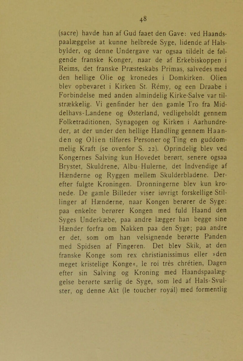 (sacre) havde han af Gud faaet den Gave: ved Haands- paalæggelse at kunne helbrede Syge, lidende af Hals- bylder, og denne Undergave var ogsaa tildelt de føl- gende franske Konger, naar de af Erkebiskoppen i Reims, det franske Præsteskabs Primas, salvedes med den hellige Olie og kronedes i Domkirken. Olien blev opbevaret i Kirken St. Rémy, og een Draabe i Forbindelse med anden almindelig Kirke-Salve var til- strækkelig. Vi genfinder her den gamle Tro fra Mid- delhavs- Landene og Østerland, vedligeholdt gennem Folketraditionen, Synagogen og Kirken i Aarhundre- der, at der under den hellige Handling gennem Haan- den og Olien tilføres Personer og Ting en guddom- melig Kraft (se ovenfor S. 22). Oprindelig blev ved Kongernes Salving kun Hovedet berørt, senere ogsaa Brystet, Skuldrene, Albu-Hulerne, det Indvendige af Hænderne og Ryggen mellem Skulderbladene. Der- efter fulgte Kroningen. Dronningerne blev kun kro- nede. De gamle Billeder viser iøvrigt forskellige Stil- linger af Hænderne, naar Kongen berører de Syge: paa enkelte berører Kongen med fuld Haand den Syges Underkæbe, paa andre lægger han begge sine Hænder forfra om Nakken paa den Syge; paa andre er det, som om han velsignende berørte Panden med Spidsen af Fingeren. Det blev Skik, at den franske Konge som rex christianissimus eller »den meget kristelige Konge«, le roi trés chrétien, Dagen efter sin Salving og Kroning med Haandspaalæg- gelse berørte særlig de Syge, som led af Hals-Svul- ster, og denne Akt (le toucher royal) med formentlig