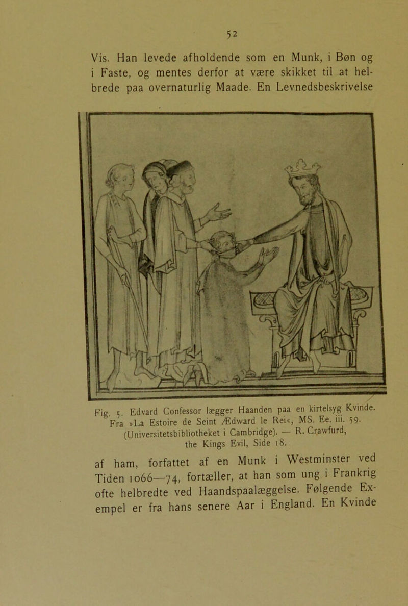 Vis. Han levede afholdende som en Munk, i Bøn og i Faste, og mentes derfor at være skikket til at hel- brede paa overnaturlig Maade. En Levnedsbeskrivelse af ham, forfattet af en Munk i Westminster ved Tiden 1066—74, fortæller, at han som ung i Frankrig ofte helbredte ved Haandspaalæggelse. Følgende Ex- empel er fra hans senere Aar i England. En Kvinde