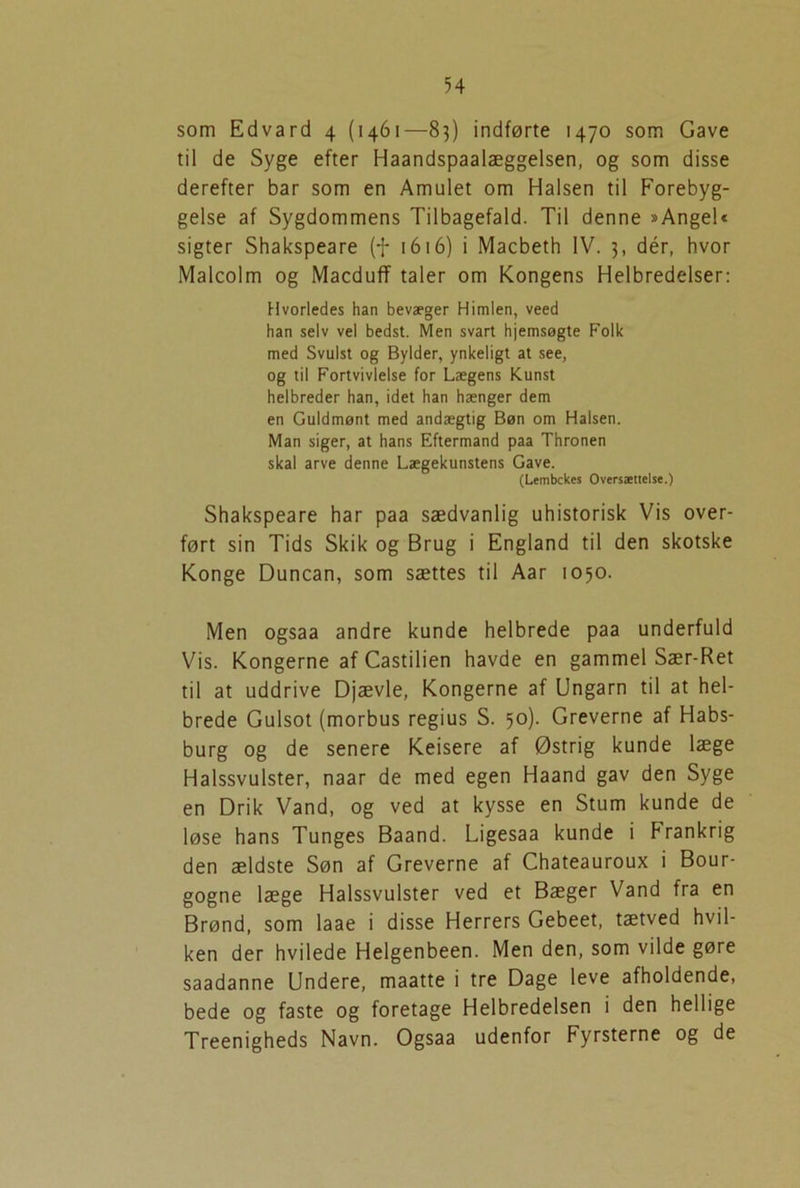 som Edvard 4 (1461—83) indførte 1470 som Gave til de Syge efter Haandspaalæggelsen, og som disse derefter bar som en Amulet om Halsen til Forebyg- gelse af Sygdommens Tilbagefald. Til denne »Angel« sigter Shakspeare (f 1616) i Macbeth IV. 3, dér, hvor Malcolm og MacdufT taler om Kongens Helbredelser: Hvorledes han bevæger Himlen, veed han selv vel bedst. Men svart hjemsøgte Folk med Svulst og Bylder, ynkeligt at see, og til Fortvivlelse for Lægens Kunst helbreder han, idet han hænger dem en Guldmønt med andægtig Bøn om Halsen. Man siger, at hans Eftermand paa Thronen skal arve denne Lægekunstens Gave. (Lembckes Oversættelse.) Shakspeare har paa sædvanlig uhistorisk Vis over- ført sin Tids Skik og Brug i England til den skotske Konge Duncan, som sættes til Aar 1050. Men ogsaa andre kunde helbrede paa underfuld Vis. Kongerne af Castilien havde en gammel Sær-Ret til at uddrive Djævle, Kongerne af Ungarn til at hel- brede Gulsot (morbus regius S. 50). Greverne af Habs- burg og de senere Keisere af Østrig kunde læge Halssvulster, naar de med egen Haand gav den Syge en Drik Vand, og ved at kysse en Stum kunde de løse hans Tunges Baand. Ligesaa kunde i Frankrig den ældste Søn af Greverne af Chateauroux i Bour- gogne læge Halssvulster ved et Bæger Vand fra en Brønd, som laae i disse Herrers Gebeet, tætved hvil- ken der hvilede Helgenbeen. Men den, som vilde gøre saadanne Undere, maatte i tre Dage leve afholdende, bede og faste og foretage Helbredelsen i den hellige Treenigheds Navn. Ogsaa udenfor Fyrsterne og de