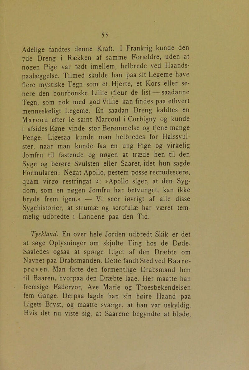 Adelige fandtes denne Kraft. I Frankrig kunde den 7de Dreng i Rækken af samme Forældre, uden at nogen Pige var født imellem, helbrede ved Haands- paalæggelse. Tilmed skulde han paa sit Legeme have flere mystiske Tegn som et Hjerte, et Kors eller se- nere den bourbonske Lillie (fleur de lis) — saadanne Tegn, som nok med god Villie kan findes paa ethvert menneskeligt Legeme. En saadan Dreng kaldtes en Marcou efter le saint Marcoul i Corbigny og kunde i afsides Egne vinde stor Berømmelse og tjene mange Penge. Ligesaa kunde man helbredes for Halssvul- ster, naar man kunde faa en ung Pige og virkelig Jomfru til fastende og nøgen at træde hen til den Syge og berøre Svulsten eller Saaret, idet hun sagde Formularen: Negat Apoilo, pestem posse recrudescere, quam virgo restringat 0: »Apolio siger, at den Syg- dom, som en nøgen Jomfru har betvunget, kan ikke bryde frem igen.« — Vi seer iøvrigt af alle disse Sygehistorier, at strumæ og scrofulæ har været tem- melig udbredte i Landene paa den Tid. Tyskland. En over hele Jorden udbredt Skik er det at søge Oplysninger om skjulte Ting hos de Døde. Saaledes ogsaa at spørge Liget af den Dræbte om Navnet paa Drabsmanden. Dette fandt Sted ved Baare- prøven. Man førte den formentlige Drabsmand hen til Baaren, hvorpaa den Dræbte laae. Her maatte han fremsige Fadervor, Ave Marie og Troesbekendelsen fem Gange. Derpaa lagde han sin høire Haand paa Ligets Bryst, og maatte sværge, at han var uskyldig. Hvis det nu viste sig, at Saarene begyndte at bløde,