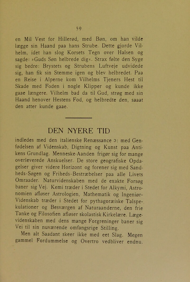 en Mil Vest for Hillerød, med Bøn, om han vilde lægge sin Haand paa hans Strube. Dette gjorde Vil- helm, idet han slog Korsets Tegn over Halsen og sagde: »Guds Søn helbrede dig«. Strax følte den Syge sig bedre: Brystets og Strubens Luftveje udvidede sig, han fik sin Stemme igen og blev helbredet. Paa en Reise i Alperne kom Vilhelms Tjeners Hest til Skade med Foden i nogle Klipper og kunde ikke gaae længere. Vilhelm bad da til Gud, strøg med sin Haand henover Hestens Fod, og helbredte den, saaat den atter kunde gaae. DEN NYERE TID indledes med den italienske Renæssance 0: med Gen- fødelsen af Videnskab, Digtning og Kunst paa Anti- kens Grundlag. Menneske-Aanden frigør sig for mange overleverede Anskuelser. De store geografiske Opda- gelser giver videre Horizont og forener sig med Sand- heds-Søgen og Friheds-Bestræbelser paa alle Livets Omraader. Naturvidenskaben med de exakte Forsøg baner sig Vej. Kemi træder i Stedet for Alkymi, Astro- nomien afløser Astrologien, Mathematik og Ingeniør- videnskab træder i Stedet for pythagoræiske Talspe- kulationer og Besværgen af Naturaanderne, den frie Tanke og Filosofien afløser skolastisk Kirkelære. Læge- videnskaben med dens mange Forgreninger baner sig Vei til sin nuværende omfangsrige Stilling. Men alt Saadant skeer ikke med eet Slag. Megen gammel Fordummelse og Overtro vedbliver endnu.